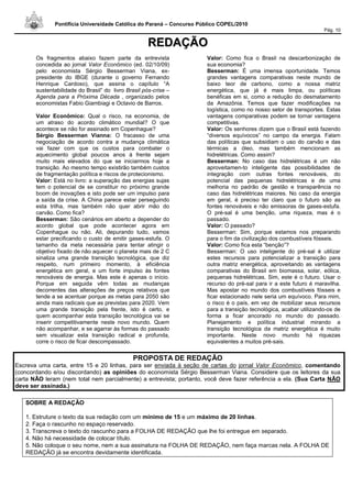 Pontifícia Universidade Católica do Paraná – Concurso Público COPEL/2010
Pág. 10
RREEDDAAÇÇÃÃOO
Os fragmentos abaixo fazem parte da entrevista
concedida ao jornal Valor Econômico (ed. 02/10/09)
pelo economista Sérgio Besserman Viana, ex-
presidente do IBGE (durante o governo Fernando
Henrique Cardoso), que assina o capítulo “A
sustentabilidade do Brasil” do livro Brasil pós-crise –
Agenda para a Próxima Década , organizado pelos
economistas Fabio Giambiagi e Octavio de Barros.
Valor Econômico: Qual o risco, na economia, de
um atraso do acordo climático mundial? O que
acontece se não for assinado em Copenhague?
Sérgio Besserman Vianna: O fracasso de uma
negociação de acordo contra a mudança climática
vai fazer com que os custos para combater o
aquecimento global poucos anos à frente sejam
muito mais elevados do que se iniciarmos hoje a
transição. Ao mesmo tempo existirão também custos
de fragmentação política e riscos de protecionismo.
Valor: Está no livro: a superação das energias sujas
tem o potencial de se constituir no próximo grande
boom de inovações e isto pode ser um impulso para
a saída da crise. A China parece estar perseguindo
esta trilha, mas também não quer abrir mão do
carvão. Como fica?
Besserman: São cenários em aberto a depender do
acordo global que pode acontecer agora em
Copenhague ou não. Ali, depurando tudo, vamos
estar precificando o custo de emitir gases-estufa. O
tamanho da meta necessária para tentar atingir o
objetivo fixado de não aquecer o planeta mais de 2 C
sinaliza uma grande transição tecnológica, que diz
respeito, num primeiro momento, à eficiência
energética em geral, e um forte impulso às fontes
renováveis de energia. Mas este é apenas o início.
Porque em seguida vêm todas as mudanças
decorrentes das alterações de preços relativos que
tende a se acentuar porque as metas para 2050 são
ainda mais radicais que as previstas para 2020. Vem
uma grande transição pela frente, isto é certo, e
quem acompanhar esta transição tecnológica vai se
inserir competitivamente neste novo mundo. Quem
não acompanhar, e se agarrar às formas do passado
sem visualizar esta transição radical e profunda,
corre o risco de ficar descompassado.
Valor: Como fica o Brasil na descarbonização de
sua economia?
Besserman: É uma imensa oportunidade. Temos
grandes vantagens comparativas neste mundo de
baixo teor de carbono, como a nossa matriz
energética, que já é mais limpa, ou políticas
benéficas em si, como a redução do desmatamento
da Amazônia. Temos que fazer modificações na
logística, como no nosso setor de transportes. Estas
vantagens comparativas podem se tornar vantagens
competitivas.
Valor: Os senhores dizem que o Brasil está fazendo
“diversos equívocos” no campo da energia. Falam
das políticas que subsidiam o uso do carvão e das
térmicas a óleo, mas também mencionam as
hidrelétricas. Como assim?
Besserman: No caso das hidrelétricas é um não
aproveitamen-to inteligente das possibilidades de
integração com outras fontes renováveis, do
potencial das pequenas hidrelétricas e de uma
melhoria no padrão de gestão e transparência no
caso das hidrelétricas maiores. No caso da energia
em geral, é preciso ter claro que o futuro são as
fontes renováveis e não emissoras de gases-estufa.
O pré-sal é uma benção, uma riqueza, mas é o
passado.
Valor: O passado?
Besserman: Sim, porque estamos nos preparando
para o fim da civilização dos combustíveis fósseis.
Valor: Como fica esta “benção”?
Besserman: O uso inteligente do pré-sal é utilizar
estes recursos para potencializar a transição para
outra matriz energética, aproveitando as vantagens
comparativas do Brasil em biomassa, solar, eólica,
pequenas hidrelétricas. Sim, este é o futuro. Usar o
recurso do pré-sal para ir a este futuro é maravilha.
Mas apostar no mundo dos combustíveis fósseis e
ficar estacionado nele seria um equívoco. Para mim,
o risco é o país, em vez de mobilizar seus recursos
para a transição tecnológica, acabar utilizando-os de
forma a ficar ancorado no mundo do passado.
Planejamento e política industrial mirando a
transição tecnológica da matriz energética é muito
importante. Neste novo mundo há riquezas
equivalentes a muitos pré-sais.
PROPOSTA DE REDAÇÃO
Escreva uma carta, entre 15 e 20 linhas, para ser enviada à seção de cartas do jornal Valor Econômico, comentando
(concordando e/ou discordando) as opiniões do economista Sérgio Besserman Viana. Considere que os leitores da sua
carta NÃO leram (nem total nem parcialmente) a entrevista; portanto, você deve fazer referência a ela. (Sua Carta NÃO
deve ser assinada.)
SOBRE A REDAÇÃO
1. Estruture o texto da sua redação com um mínimo de 15 e um máximo de 20 linhas.
2. Faça o rascunho no espaço reservado.
3. Transcreva o texto do rascunho para a FOLHA DE REDAÇÃO que lhe foi entregue em separado.
4. Não há necessidade de colocar título.
5. Não coloque o seu nome, nem a sua assinatura na FOLHA DE REDAÇÃO, nem faça marcas nela. A FOLHA DE
REDAÇÃO já se encontra devidamente identificada.
 