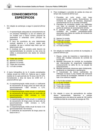 Pontifícia Universidade Católica do Paraná – Concurso Público COPEL/2010
Pág. 2
CCOONNHHEECCIIMMEENNTTOOSS
EESSPPEECCÍÍFFIICCOOSS
1. Em relação às sentenças a seguir é possível afirmar
que:
I. A representação adequada do comportamento de
um processo hidrológico ou de um sistema por
um modelo com o menor número possível de
parâmetros é entendida como princípio da
parcimônia.
II. O risco de ocorrência de uma determinada
variável aleatória é a chance, aceita pelo
projetista, de que a variável seja maior que um
determinado valor.
III. A incerteza de uma amostra pode decorre da
representatividade da amostra ou dos erros de
coleta e processamento dos dados de variável
aleatória.
A) Todas são corretas.
B) Apenas I é correta.
C) Apenas II é correta.
D) Todas são incorretas.
E) I e II são corretas.
2. A bacia hidrográfica do rio A recebe precipitações
médias anuais de 2.000 mm. Sabe-se que a vazão
medida do rio após período de 18 anos é de 45 m
3
/s.
Considerando a área de bacia de 2.000 km
2
, é
possível afirmar que:
A) A evapotranspiração média anual e o coeficiente
de escoamento de longo prazo da bacia são de
aproximadamente 1.900 mm/ano e 0,70,
respectivamente.
B) A evapotranspiração média anual e o coeficiente
de escoamento de longo prazo da bacia são de
aproximadamente 1290 mm/ano e 0,35,
respectivamente.
C) A evapotranspiração média anual e o coeficiente
de escoamento de longo prazo da bacia são de
aproximadamente 1.290 mm/ano e 0,70,
respectivamente.
D) A evapotranspiração média anual da bacia é de
aproximadamente 130 mm/ano.
E) O coeficiente de escoamento de longo prazo da
bacia é de 0,1.
3. Para modelagem e previsão de vazões de cheia em
tempo real, é possível afirmar que:
I. Previsões em curto prazo, com base
exclusivamente em postos fluviométricos de
montante da secção de interesse, dispensam
características do rio ou da área controlada.
II. Previsões de enchentes podem ser realizadas
com base na previsão de precipitação com
auxílio de sistemas de sensoriamento remoto.
III. É possível utilizar modelos compostos que
consistem em modelos precipitação-vazão
associados aos dados de vazões de montante da
secção controlada.
A) Apenas I é correta.
B) Todas são corretas.
C) II e III são corretas.
D) Todas são incorretas.
E) I e II são corretas.
4. Em relação às medidas de controle de inundações, é
possível afirmar que:
I. Diques, cortes de meandros e reservatórios de
cheias são medidas estruturais de controle de
inundações.
II. Medidas estruturais de controle de inundações
são intervenções de engenharia implantadas
exclusivamente na calha do rio, na secção de
extravasamento.
III. Medidas estruturais intensivas agem diretamente,
acelerando ou retardando o escoamento.
IV. A manutenção de baixos coeficientes de
infiltração na bacia é uma medida não estrutural
para controle de inundações, baseada no uso do
solo e da cobertura vegetal.
A) I, II e IV são corretas.
B) I e III são corretas.
C) II e IV são corretas.
D) Todas são corretas.
E) II e III são corretas.
5. Em relação à curva de permanência de vazões
abaixo representada, determine a energia
assegurada para uma altura de queda de 100 metros
e eficiência total de conversão de energia de 70%.
1
10
100
1000
0 10 20 30 40 50 60 70 80 90 100
Probabilidade (%)
Vazao(m
3
/s)
 