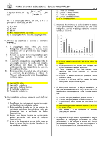Pontifícia Universidade Católica do Paraná – Concurso Público COPEL/2010
Pág. 4
A equação é dada por , em
que
Pe é a precipitação efetiva, em mm, e P é a
precipitação acumulada, em mm.
A) 0,55 mm
B) 5,5 mm
C) 55 mm
D) Não há escoamento superficial.
E) A precipitação efetiva é igual à precipitação total.
11. Observe as assertivas e assinale a alternativa
CORRETA:
I. A precipitação média sobre uma bacia
hidrográfica pode ser obtida por meio da média
aritmética entre as precipitações das estações
relevantes.
II. Isoietas são curvas de mesma precipitação para
um determinado período ou evento pré-
estabelecido.
III. A estimativa adequada da precipitação média de
uma região baseia-se na escolha das estações
pluviométricas com base no critério das
distâncias entre elas, independente das variáveis
topográfica e climática.
IV. Em áreas onde a orografia é fator relevante para
a ocorrência da precipitação, o método de
Thiessen pode apresentar erros de precipitação
média na região.
A) Apenas III é falsa.
B) Apenas I é verdadeira.
C) Apenas I e II são verdadeiras.
D) I, II e III são verdadeiras.
E) Todas são verdadeiras.
12. Com relação às sentenças a seguir é possível afirmar
que:
I. Secções de rios mais estáveis apresentam maior
confiabilidade na medição de vazões.
II. Estrangulações da calha do rio, da jusante, da
secção de controle ou da medição de vazão são
irrelevantes para a verificação de dados
fluviométricos.
III. Bacias com baixos tempos de concentração
podem apresentar mais erros de registros
fluviométricos.
IV. A curva de descarga de um rio pode variar ao
longo do tempo devido à erosão da calha do rio
na secção de medição.
A) Todas são corretas.
B) Apenas I e II são corretas.
C) Todas são incorretas.
D) Apenas II e III são corretas.
E) I, III e IV são corretas.
13. Dispõe-se de uma longa e confiável série de dados
anuais pluviométricos e fluviométricos de uma bacia
hidrográfica. Através do balanço hídrico na bacia em
questão, é possível:
A) Estimar a evapotranspiração real anual média da
bacia.
B) Fazer prognóstico das vazões para períodos não
muito distantes do período registrado.
C) Fazer prognóstico das precipitações para
períodos não muito distantes do período
registrado.
D) Estimar a evapotranspiração potencial anual
média da bacia.
E) Estimar o coeficiente deflúvio médio da bacia
hidrográfica no período de registro.
14. O hietograma mostrado a seguir representa a
precipitação média mensal ao longo de ano de 2005
em uma área de drenagem de 10 ha. Pode-se afirmar
que:
A) A maior precipitação efetiva ocorreu no mês 2.
B) A maior precipitação total ocorreu no mês 12.
C) A precipitação média mensal em 2005 foi de 200
mm.
D) O volume precipitado na bacia no mês 3 de 2005
foi de 12.10
3
m
3
.
E) Nos meses 2 e 11 ocorreram as maiores
precipitações efetivas.
15. O diagrama de dupla massa apresentado a seguir
representa a precipitação acumulada do posto
pluviométrico A em relação à média dos postos
pluviométricos da região. Com base nos Diagramas 1
e 2 abaixo representados, pode-se afirmar que:
190
240
120
50
20
30
20
30
70
80
220
210
0
50
100
150
200
250
300
1 2 3 4 5 6 7 8 9 10 11 12
Meses
H(mm)
( )
( )SP
SP
Pe
×+
×−
=
8,0
2,0
2
 