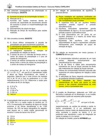 Pontifícia Universidade Católica do Paraná – Concurso Público COPEL/2010
Pág. 6
21. São possíveis consequências da urbanização no
ciclo hidrológico, EXCETO:
A) Aumento do tempo de concentração na bacia.
B) Redução de Q7, 10.
C) Aumento das vazões máximas devido ao
aumento da capacidade de escoamento através
de condutos e canais e à impermeabilização das
superfícies.
D) Assoreamento de corpos de água.
E) Redução do tempo de recorrência para vazões
máximas.
22. São conceitos corretos, EXCETO:
A) A chuva efetiva corresponde à parcela da
precipitação que gera escoamento superficial.
B) O polutograma representa a variação das vazões
máximas ao longo do tempo.
C) O hietograma representa a variação da
precipitação em relação ao tempo.
D) O tempo de pico é o intervalo de tempo entre o
centro de massa da precipitação e o pico de
vazões do hidrograma.
E) O tempo de retardo corresponde ao intervalo de
tempo entre o centro de massa da precipitação e
o centro de massa do hidrograma.
23. A curva-chave de um rio é dada pela equação
( )b
hhaQ 0−×= , em que Q e h representam vazão
e altura da régua fluviométrica, em metros e
segundos. Sabe-se que o nível mínimo de medição
(h0) é de 10 cm e que os parâmetros a e b são
respectivamente 3,5 e 2,0. Determine a vazão para
uma altura de 40 cm da régua.
A) 0,12 m
3
/s
B) 12 m
3
/s
C) 3.150 m
3
/s
D) 3.150 L/s
E) 140 L/s
24. A precipitação total anual em uma bacia é, em média,
de 2.000 mm e a vazão média no exutório de 1,5
m
3
/s. A evaporação em espelhos de água em bacias
próximas e de climas semelhantes é de 1.000
mm/ano. Se 10% da bacia hidrográfica for alagada,
qual deverá ser a vazão média aproximada no
exutório? A área da bacia é de 30 km
2
.
A) 10 L/s
B) 20 L/s
C) 55 L/s
D) 550 L/s
E) 5 L/s
25. Em relação às características de aquíferos, é
possível afirmar:
A) Poços instalados em aquíferos confinados em
zonas topográficas inferiores à linha piezométrica
são considerados poços jorrantes.
B) A superfície livre de um aquífero freático
apresenta pressão superior à pressão
atmosférica local.
C) Aquíferos lenticulares apresentam grande
disponibilidade de água e, na sua superfície, há
pressão superior à atmosférica local.
D) O nível piezométrico em um ponto de um
aquífero artesiano é o mesmo do limite físico
superior do aquífero.
E) Aquitardes são aquíferos com grande
disponibilidade de água e representam soluções
interessantes para instalação de poços de
extração de água.
26. Em relação ao escoamento em meios porosos, é
CORRETO afirmar que:
A) A condutividade hidráulica saturada de um meio
poroso depende exclusivamente das
características do meio poroso.
B) A lei de Darcy é válida para escoamentos
turbulentos em que as forças viscosas do fluido
são irrelevantes em relação às forças inerciais.
C) Valores de condutividade hidráulica saturada são
superiores em solos argilosos em relação a solos
arenosos.
D) A velocidade de Darcy depende exclusivamente
do gradiente hidráulico analisado.
E) A velocidade de Darcy depende das
características do fluido que escoa no meio
poroso e das próprias características do meio
poroso, como a porosidade total.
27. O modelo de Muskingun, elaborado em 1939 por
McCarthy e aplicado ao rio Muskingun, é um modelo
concentrado e pode ser expresso pela equação:
em que I e Q são,
respectivamente, as vazões de entrada e saída no
trecho considerado; K é um parâmetro que
representa o tempo médio de deslocamento da onda
entre montante e jusante no trecho; X é um
parâmetro que representa o peso da integração da
vazão no espaço; e t é o tempo.
Em relação ao modelo, pode-se AFIRMAR que:
( ) QI
dt
dI
X
dt
dQ
XK −=





+−1
 