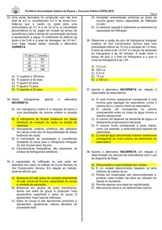 Pontifícia Universidade Católica do Paraná – Concurso Público COPEL/2010
Pág. 8
33. Uma ponte ferroviária foi construída com vão livre
total de 4,0 m, considerando 0,3 m de bordo livre.
Sabe-se que a vazão no canal para uma
profundidade de 3,7 m é de 22 m
3
/s. A intensidade
pluviométrica (I) da região em função do tempo de
recorrência e para o tempo de concentração da bacia
é apresentada a seguir. O coeficiente de deflúvio da
bacia é de 0,40 e a área de drenagem de 2,0 km
2
.
Com base nesses dados, assinale a alternativa
CORRETA.
A) Tr superior a 100 anos.
B) Tr superior a 50 anos.
C) Tr igual a 35 anos.
D) Tr igual a 13 anos.
E) Tr superior a 20 anos.
34. Sobre hidrogramas, aponte a alternativa
INCORRETA.
A) Um hidrograma unitário é a resposta da bacia a
uma precipitação de volume unitário e duração
t.
B) O hidrograma de Snyder baseia-se em dados
históricos de medição de vazão na secção de
interesse.
C) Hidrogramas unitários sintéticos são utilizados
em bacias onde não há disponibilidade de dados
históricos de vazão.
D) A intensidade de precipitação é considerada
constante na bacia para o hidrograma triangular
do Soil Conservation Service.
E) Características fisiográficas são essenciais na
síntese de hidrogramas sintéticos.
35. A capacidade de infiltração no solo pode ser
estimada com base no método da Curva Número do
Soil Conservation Service. Em relação ao método,
pode-se afirmar que:
A) Baseia-se em três graus de umidade antecedente
do solo: ponto de murcha, capacidade de campo
e umidade de saturação.
B) Baseia-se em grupos de solos hidrológicos,
sendo que solos do grupo A produzem mais
escoamento superficial e solos do grupo D
apresentam maior taxa de infiltração.
C) Solos do Grupo A são tipicamente profundos e
apresentam, geralmente, valores elevados de
porosidade total.
D) Umidades antecedentes próximas ao ponto de
murcha geram menor capacidade de infiltração
no solo.
E) A cobertura vegetal é irrelevante na estimativa da
capacidade de infiltração.
36. Determine a vazão de pico do hidrograma triangular
sintético do Soil Conservation Service para uma
precipitação efetiva de 10 mm e duração de 1,0 hora.
A área da bacia é de 1,0 km
2
e o tempo de ascensão
do hidrograma é de 40 minutos. A razão entre o
tempo de pico e o final do hidrograma e o pico e
início do hidrograma é de 1,67.
A) 31,2 L/s
B) 520 L/s
C) 5,2 L/s
D) 13 L/s
E) 3.120 L/s
37. Aponte a alternativa INCORRETA em relação à
capacidade de reservatórios:
A) O nível mínimo operacional corresponde à cota
mínima para operação do reservatório. Limita o
volume útil e o volume morto do reservatório.
B) O volume útil corresponde ao volume
compreendido entre os níveis de água mínimo e
máximo operacional.
C) O volume útil depende da demanda de água e é
diretamente proporcional à demanda.
D) O volume morto corresponde à parte inativa,
como, por exemplo, a reservada para depósito de
sedimentos.
E) O nível de água denominado máximo maximorum
corresponde ao nível máximo de sedimentos no
reservatório.
38. Aponte a alternativa INCORRETA em relação à
determinação de volumes de reservatórios com o uso
do diagrama de Rippl.
A) Desconsidera a sazonalidade das vazões.
B) É um modelo determinístico baseado na série
histórica de vazões do rio.
C) Perdas por evaporação são desconsideradas e,
portanto, esse modelo não deve ser utilizado em
bacias no semiárido.
D) Permite apenas uma regra de regularização.
E) Não associa riscos a um determinado volume.
Tr (ano) I (mm/h)
10 60
20 77
50 110
100 146
 