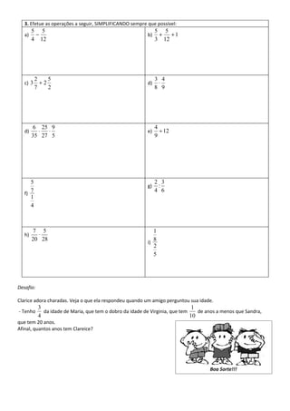 3. Efetue as operações a seguir, SIMPLIFICANDO sempre que possível:
        5 5                                                    5 5
   a)    −                                                b)    +   +1
        4 12                                                   3 12




          2    5                                               3 4
   c) 3     +2                                            d)    ⋅
          7    2                                               8 9




        6 25 9                                                 4
   d)     ⋅  ⋅                                            e)     ÷ 12
        35 27 5                                                9




      5                                                        2 3
                                                          g)    :
      7                                                        4 6
   f)
      1
      4



        7 5                                                  1
   h)     ⋅
        20 28                                                8
                                                          i)
                                                             2
                                                             5




Desafio:

Clarice adora charadas. Veja o que ela respondeu quando um amigo perguntou sua idade.
           3                                                                   1
- Tenho      da idade de Maria, que tem o dobro da idade de Virginia, que tem    de anos a menos que Sandra,
           4                                                                  10
que tem 20 anos.
Afinal, quantos anos tem Clareice?




                                                                                     Boa Sorte!!!
 