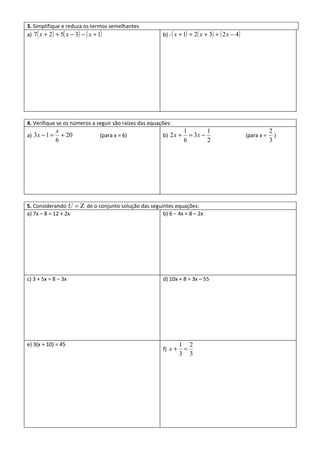 3. Simplifique e reduza os termos semelhantes
a) 7( x + 2 ) + 5( x − 3) − ( x + 1)                    b) - ( x + 1) + 2( x + 3) + ( 2 x − 4 )




4. Verifique se os números a seguir são raízes das equações:
              x                                                    1        1                                 2
a) 3x − 1 =     + 20          (para x = 6)              b) 2 x +     = 3x −                       (para x =     )
              6                                                    6        2                                 3




5. Considerando U = Ζ de o conjunto solução das seguintes equações:
a) 7x – 8 = 12 + 2x                                  b) 6 – 4x = 8 – 2x




c) 3 + 5x = 8 – 3x                                      d) 10x + 8 = 3x – 55




e) 3(x + 10) = 45                                                1 2
                                                        f) x +    =
                                                                 3 3
 