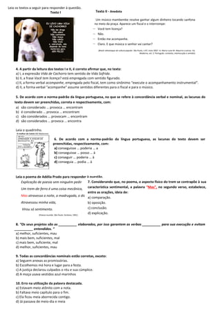 Leia os textos a seguir para responder à questão.
Texto I
4. A partir da leitura dos textos I e II, é correto afirmar que, no texto:
a) I, a expressão Vida de Cachorro tem sentido de Vida Sofrida.
b) II, a frase Você tem licença? está empregada com sentido figurado.
c) II, a forma verbal acompanhe, empregada pelo fiscal, tem como sinônimo “execute o acompanhamento instrumental”.
d) II, a forma verbal "acompanhe" assume sentidos diferentes para o fiscal e para o músico.
5. De acordo com a norma-padrão da língua portuguesa, no que se refere à concordância verbal e nominal, as lacunas do
texto devem ser preenchidas, correta e respectivamente, com:
a) são considerado … provoca … encontram
b) é considerado … provoca … encontram
c) são considerados … provocam … encontram
d) são considerados … provoca … encontra
Leia o quadrinho.
6. De acordo com a norma-padrão da língua portuguesa, as lacunas do texto devem ser
preenchidas, respectivamente, com:
a) conseguisse … poderia … a
b) conseguisse … posso … à
c) conseguir … poderia … à
d) conseguia … podia … à
Leia o poema de Adélia Prado para responder à questão.
Explicação de poesia sem ninguém pedir
Um trem-de-ferro é uma coisa mecânica,
Mas atravessa a noite, a madrugada, o dia,
Atravessou minha vida,
Virou só sentimento.
(Poesia reunida. São Paulo: Siciliano, 1991)
8. “Os seus projetos são os __________ elaborados, por isso garantem as verbas __________ para sua execução e evitam
__________ entendidos. ”
a) melhor, suficientes, mau
b) mais bem, suficientes, mal
c) mais bem, suficiente, mal
d) melhor, suficientes, mau
9. Todas as concordâncias nominais estão corretas, exceto:
a) Seguem anexas as promissórias.
b) Escolhemos má hora e lugar para a festa.
c) A justiça declarou culpados o réu e sua cúmplice.
d) A moça usava vestidos azul-marinhos
10. Erro na utilização da palavra destacada.
a) Estavam meio atônito com a nota.
b) Faltava meio capítulo para o fim.
c) Ela ficou meia aborrecida contigo.
d) Já passava de meio-dia e meia
Texto II - Anedota
Um músico mambembe resolve ganhar algum dinheiro tocando sanfona
no meio da praça. Aparece um fiscal e o interrompe:
– Você tem licença?
– Não.
– Então me acompanhe.
– Claro. E que música o senhor vai cantar?
(Brasil: almanaque de cultura popular. São Paulo, n.97, maio 2007. In: Maria Luiza M. Abaurre e outras. Ed.
Moderna, vol. 3. Português: contexto, interlocução e sentido)
7. Considerando que, no poema, o aspecto físico do trem se contrapõe à sua
característica sentimental, a palavra “Mas”, no segundo verso, estabelece,
entre as orações, ideia de:
a) comparação.
b) oposição.
c) conclusão.
d) explicação.
 