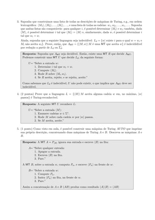 3. Suponha que construimos uma lista de todas as descri¸c˜oes de m´aquinas de Turing, e.g., em ordem
lexicogr´aﬁca: M1 , M2 , . . . , Mi , . . ., e uma lista de todas as cadeias: w1, w2, . . . , wi, . . .. Suponha
que ambas listas s˜ao comput´aveis: para qualquer i, ´e poss´ıvel determinar Mi e wi; tamb´em, dada
M , ´e poss´ıvel determinar i tal que Mi = M e, similarmente, dada w, ´e poss´ıvel determinar i
tal que wi = w.
Ainda, suponha que a seguinte linguagem seja indecid´ıvel: Ld = {w| existe i para o qual w = wi e
Mi n˜ao aceita wi}. Prove, ent˜ao, que AMT = { M, w | M ´e uma MT que aceita w} ´e indecid´ıdivel
por redu¸c˜ao a partir de Ld ou Ld.
Resposta: Suponha que AMT seja decid´ıvel. Ent˜ao, existe uma MT R que decide AMT.
Podemos construir uma MT U que decide Ld, da seguinte forma:
U= “Sobre a entrada w:
1. Determine i tal que wi = w.
2. Compute Mi .
3. Rode R sobre Mi, wi .
4. Se R aceita, rejeite, e se rejeita, aceite.”
Como sabemos que Ld ´e indecid´ıvel, U n˜ao pode existir, o que implica que AMT deve ser
indecid´ıvel.
4. (2 pontos) Prove que a linguagem L = { M | M aceita alguma cadeia w em, no m´aximo, |w|
passos} ´e Turing-reconhec´ıvel.
Resposta: A seguinte MT U reconhece L:
U= “Sobre a entrada M :
1. Enumere cadeias w ∈ Σ∗.
2. Rode M sobre cada cadeia w por |w| passos.
2. Se M aceita, aceite.”
5. (1 ponto) Como visto em aula, ´e poss´ıvel construir uma m´aquina de Turing AUTO que imprime
sua pr´opria descri¸c˜ao, concatenando duas m´aquinas de Turing A e B. Descreva as m´aquinas A e
B.
Resposta: A MT A = P B ignora sua entrada e escreve B na ﬁta:
A= “Sobre qualquer entrada:
1. Apague a entrada.
2. Escreva B na ﬁta.
3. Pare.”
A MT B, sobre a entrada w, computa Pw, e escreve Pw na frente de w:
B= “Sobre a entrada w:
1. Compute Pw.
2. Insira Pw na ﬁta, na frente de w.
3. Pare.”
Assim a concatena¸c˜ao de A e B (AB) produz como resultado A B = AB
 
