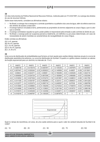 ANALISTA DE PESQUISA ENERGÉTICA
MEIO AMBIENTE/RECURSOS HÍDRICOS
10
E P E
38
Um dos instrumentos da Política Nacional de Recursos Hídricos, instituída pela Lei no
9.433/1997, é a outorga dos direitos
de uso de recursos hídricos.
Sobre esse instrumento, considere as afirmativas abaixo.
I - No Brasil, a outorga visa a assegurar o controle quantitativo e qualitativo dos usos da água, além do efetivo exercício
dos direitos de acesso a esse bem.
II - A outorga ripária é vinculada à terra, pertencendo ao proprietário do terreno adjacente ao corpo d’água, que é o ator
que a controla.
III - A outorga controlada é aquela na qual o poder público é responsável pela emissão e pelo controle do direito de uso.
IV - No Brasil, a outorga pode ser suspensa parcial ou totalmente, em definitivo ou por prazo determinado, em caso de
necessidade de serem mantidas as características de navegabilidade do corpo d’água.
Estão corretas as afirmativas
(A) I e II, apenas.
(B) III e IV, apenas.
(C) I, II e III, apenas.
(D) II, III e IV, apenas.
(E) I, II, III e IV.
39
Uma curva de distribuição de probabilidades que fornece um bom ajuste para vazões diárias máximas anuais é a curva de
distribuição assintótica de extremos, ou curva de distribuição de Gumbel. O quadro e o gráfico abaixo mostram os valores
da função exponencial para um domínio no intervalo de −5 a 0.
n exp(n) n exp(n) n exp(n) n exp(n) n exp(n) n exp(n)
−5 0.006738 −4 0.018316 −3 0.049787 −2 0.135335 −1 0.367879 −0.1 0.904837
−4.9 0.007447 −3.9 0.020242 −2.9 0.055023 −1.9 0.149569 −0.9 0.40657 −0.09 0.913931
−4.8 0.00823 −3.8 0.022371 −2.8 0.06081 −1.8 0.165299 −0.8 0.449329 −0.08 0.923116
−4.7 0.009095 −3.7 0.024724 −2.7 0.067206 −1.7 0.182684 −0.7 0.496585 −0.07 0.932394
−4.6 0.010052 −3.6 0.027324 −2.6 0.074274 −1.6 0.201897 −0.6 0.548812 −0.06 0.941765
−4.5 0.011109 −3.5 0.030197 −2.5 0.082085 −1.5 0.22313 −0.5 0.606531 −0.05 0.951229
−4.4 0.012277 −3.4 0.033373 −2.4 0.090718 −1.4 0.246597 −0.4 0.67032 −0.04 0.960789
−4.3 0.013569 −3.3 0.036883 −2.3 0.100259 −1.3 0.272532 −0.3 0.740818 −0.03 0.970446
−4.2 0.014996 −3.2 0.040762 −2.2 0.110803 −1.2 0.301194 −0.2 0.818731 −0.02 0.980199
−4.1 0.016573 −3.1 0.045049 −2.1 0.122456 −1.1 0.332871 −0.1 0.904837 −0.01 0.99005
−4 0.018316 −3 0.049787 −2 0.135335 −1 0.367879 0 1 0 1
Exponencial
-6 -5 -4 -3 -2 -1 0
0
0.2
0.4
0.6
0.8
1
1.2
Qual é o tempo de recorrência, em anos, de uma vazão extrema para a qual o valor da variável reduzida de Gumbel é de
3,902?
(A) 10 (B) 25 (C) 50 (D) 75 (E) 100
 