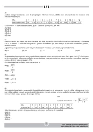 ANALISTA DE PESQUISA ENERGÉTICA
MEIO AMBIENTE/RECURSOS HÍDRICOS
11
E P E
40
A tabela a seguir apresenta a série de precipitações máximas mensais, obtidas após a manipulação dos dados de uma
estação meteorológica.
Mês 1 2 3 4 5 6 7 8 9 10 11 12
Precipitação (mm) 26.1 12.9 19.6 6.7 18.8 10.1 16.6 8.5 33.8 15.8 13.4 15.1
Considerando-se a amostra consistente, qual é o terceiro quartil (P75), em mm?
(A) 10.80
(B) 15.45
(C) 16.45
(D) 19.40
(E) 21.60
41
O tempo de vida, em meses, de certa marca de pen drive segue uma distribuição normal com parâmetros μ = 10 meses
e σ2
= 16 meses2
. O fabricante deseja fixar a garantia de tal forma que, se a duração do pen drive for inferior à garantia,
ele será trocado.
A garantia, para que somente 2,5% dos pen drives sejam trocados, é, em meses, aproximadamente,
(A) 30 (B) 26 (C) 18 (D) 15 (E) 11
42
Uma pesquisa divulgou que o tempo médio de permanência em um emprego está entre 5 e 6 anos, com 95% de confian-
ça. Um pesquisador utilizou os resultados amostrais dessa mesma amostra mas queria aumentar a precisão e, para isso,
precisou diminuir a confiança para 90%.
O novo intervalo de confiança passou a ser igual a
(A) ±
1,645
5,5
4
(B) ±
1,645
5,5
2
(C) ±5,5 1,645
(D) ± ×5,5 1,645 2
(E) ± ×5,5 1,645 4
43
O coeficiente de variação é uma medida da variabilidade dos valores do universo em torno da média, relativamente à pró-
pria média. A tabela a seguir apresenta a série de vazões mensais obtidas, em uma seção transversal onde foi construído
um reservatório para a geração de energia elétrica.
Dado
Equação do Desvio Padrão =
-
® =
-
å
n 2
ii 1
(X X)
S
n 1
Mês 1 2 3 4 5 6 7 8 9 10 11 12
Vazão (m3
/s) 31 16 7 24 18 17 37 22 15 21 13 19
Sabendo-se que a amostra é representativa do universo, o coeficiente de variação é
(A) 0,20
(B) 0,32
(C) 0,40
(D) 0,64
(E) 0,80
 