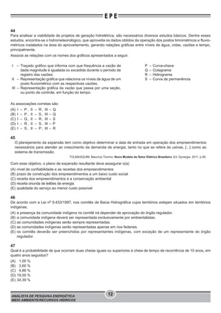 ANALISTA DE PESQUISA ENERGÉTICA
MEIO AMBIENTE/RECURSOS HÍDRICOS
12
E P E
44
Para analisar a viabilidade de projetos de geração hidrelétrica, são necessários diversos estudos básicos. Dentre esses
estudos, encontra-se o hidrometeorológico, que aproveita os dados obtidos da operação dos postos limnimétricos e fluvio-
métricos instalados na área do aproveitamento, gerando relações gráficas entre níveis de água, cotas, vazões e tempo,
principalmente.
Associe as relações com os nomes dos gráficos apresentados a seguir.
I – Traçado gráﬁco que informa com que frequência a vazão de
dada magnitude é igualada ou excedida durante o período de
registro das vazões.
II – Representação gráﬁca que relaciona os níveis de água de um
posto ﬂuviométrico com as respectivas vazões.
III – Representação gráﬁca da vazão que passa por uma seção,
ou ponto de controle, em função do tempo.
P – Curva-chave
Q – Cotagrama
R – Hidrograma
S – Curva de permanência
As associações corretas são:
(A) I – P , II – R, III – Q
(B) I – P , II – S, III – Q
(C) I – Q, II – R, III – S
(D) I – R , II – S, III – P
(E) I – S , II – P, III – R
45
O planejamento da expansão tem como objetivo determinar a data de entrada em operação dos empreendimentos
necessários para atender ao crescimento da demanda de energia, tanto no que se refere às usinas, [...] como ao
sistema de transmissão.
TOLMASQUIM, Maurício Tiomno. Novo Modelo do Setor Elétrico Brasileiro. Ed. Synergia. 2011. p.80.
Com esse objetivo, o plano de expansão resultante deve assegurar o(a)
(A) nível de confiabilidade e as receitas dos empreendimentos
(B) prazo de construção dos empreendimentos a um baixo custo social
(C) receita dos empreendimentos e a conservação ambiental
(D) receita oriunda de leilões de energia
(E) qualidade do serviço ao menor custo possível
46
De acordo com a Lei no
9.433/1997, nos comitês de Bacia Hidrográfica cujos territórios estejam situados em territórios
indígenas,
(A) a presença da comunidade indígena no comitê irá depender de aprovação do órgão regulador.
(B) a comunidade indígena deverá ser representada exclusivamente por ambientalistas.
(C) as comunidades indígenas serão sempre representadas.
(D) as comunidades indígenas serão representadas apenas em rios federais.
(E) os comitês deverão ser preenchidos por representantes indígenas, com exceção de um representante do órgão
regulador.
47
Qual é a probabilidade de que ocorram duas cheias iguais ou superiores à cheia de tempo de recorrência de 10 anos, em
quatro anos seguidos?
(A) 1,00 %
(B) 3,60 %
(C) 4,86 %
(D) 19,00 %
(E) 34,39 %
 