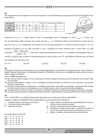 ANALISTA DE PESQUISA ENERGÉTICA
MEIO AMBIENTE/RECURSOS HÍDRICOS
13
E P E
48
Um engenheiro foi encarregado de construir uma ponte na rodovia litorânea que passa na foz da bacia hidrográfica mos-
trada abaixo.
Tipo de uso
do solo
t0
(min)
tencosta
(min)
vesc
(m/s)
Lesc
(m)
Área (A)
(km2
)
Coeficiente de deflúvio (C)
(%)
Mata 10 15 2 1000 0.8 40
Zona urbana 5 12 0.8 800 1 85
Sabendo-se que t0
é o tempo após o início da precipitação para a saturação do solo; tencosta
é o tempo mé-
dio de escoamento pelas encostas até a calha dos rios; vesc
é a velocidade média de escoamento ao longo das ca-
lhas dos rios; Lesc
é o comprimento das calhas dos rios de cada sub-bacia; A é a área de cada sub-bacia; C é o co-
eficiente de deflúvio (%) em cada sub-bacia e que a equação de chuvas intensas para a bacia como um todo
é I(mm/h) =
2000 × (TR(anos))0,5
(d(min) + 33)
, onde TR é o tempo de recorrência em anos, e d, a duração da precipitação crítica em
minutos, conclui-se que a vazão de dimensionamento do vão da ponte, em m3
/s, pelo Método Racional, para um tempo
de recorrência de 100 anos, é de
(A) 17,5 (B) 22,5 (C) 35,0 (D) 47,5 (E) 65,0
49
A República Federativa do Brasil possui em sua organização político-administrativa os seguintes entes: União, Estados e
Distrito Federal e Municípios. A Constituição Federal de 1988 define o domínio e a competência desses entes no que se
refere a Recursos Hídricos.
Essa Lei NÃO estabelece que
(A) são bens da União os lagos, os rios e quaisquer correntes de água em terrenos de seus domínios, que banhem mais
de um Estado.
(B) são bens dos Estados os lagos, os rios e quaisquer correntes de água em terrenos de seus domínios, que banhem
mais de um Município.
(C) compete à União explorar, diretamente, ou mediante autorização, concessão ou permissão, o aproveitamento energé-
tico dos cursos de água, em articulação com os Estados onde se situam os potenciais hidroenergéticos.
(D) compete de forma comum à União, aos Estados, ao Distrito Federal e aos Municípios legislar sobre águas e energia.
(E) compete exclusivamente ao Congresso Nacional autorizar o aproveitamento de recursos hídricos em terras indígenas.
50
A Lei no
9.433/1997 cria o Sistema Nacional de Gerenciamento de Recursos Hídricos (SINGREH).
Associe os órgãos do SINGREH abaixo apresentados às suas respectivas competências.
I - Conselho Nacional de Recursos Hídricos
II - Comitês de Bacia Hidrográﬁca
III - Agências de Água
P - Manter balanço atualizado da disponibilidade de recursos
hídricos em sua área de atuação.
Q - Aprovar o Plano de Recursos Hídricos da bacia.
R - Estabelecer critérios gerais para a outorga de direitos de
uso de recursos hídricos e para a cobrança por seu uso.
S - Manter o cadastro de usuários de recursos hídricos.
As associações corretas são
(A) I – P, II – S , III – Q
(B) I – P, II – Q, III – S
(C) I – R, II – S , III – Q
(D) I – R, II – Q, III – P
(E) I – S, II – R , III – P
Urbana
Foz (Ponte)
Mata
 