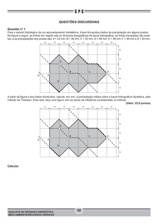 ANALISTA DE PESQUISA ENERGÉTICA
MEIO AMBIENTE/RECURSOS HÍDRICOS
14
E P E
QUESTÕES DISCURSIVAS
Questão no
1
Para o estudo hidrológico de um aproveitamento hidrelétrico, foram fornecidos dados de precipitação em alguns postos.
Na figura a seguir, as linhas em negrito são os divisores topográficos da bacia hidrográfica, as linhas tracejadas são isoie-
tas, e as precipitações dos postos são: A = 22 mm, B = 38 mm, C = 32 mm, D = 48 mm, E = 38 mm, F = 46 mm e G = 52 mm.
A
E
10 10 10 10 10 10 10 10
10
C
D
B
FG
10
10
10
10
A partir da figura e dos dados fornecidos, calcule, em mm, a precipitação média sobre a bacia hidrográfica hipotética, pelo
método de Thiessen. Para isso, faça uma figura com as áreas de influência consideradas no método.
(Valor: 25,0 pontos)
A
E
10 10 10 10 10 10 10 10
10
C
D
B
FG
10
10
10
10
Cálculo:
 