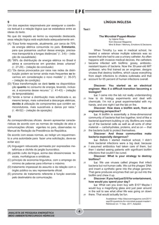 ANALISTA DE PESQUISA ENERGÉTICA
MEIO AMBIENTE/RECURSOS HÍDRICOS
4
E P E
9
Um dos aspectos responsáveis por assegurar a coerên-
cia textual é a relação lógica que se estabelece entre as
ideias do texto.
No que diz respeito ao termo ou expressão destacada,
essa relação lógica está explicitada adequadamente em:
(A) “Essa fonte responde, atualmente, por cerca de 70%
da energia elétrica consumida no país. Entretanto,
para que possamos usufruir dessa energia, precisa-
mos transportá-la a longas distâncias” ( . 3-6) – (rela-
ção de causalidade)
(B) “99% da distribuição de energia elétrica no Brasil é
aérea e concentra-se em grandes áreas urbanas”
( . 27-29) – (relação de conclusão)
(C) “Os danos provocados por raios nas redes de distri-
buição podem se tornar ainda mais frequentes se le-
varmos em consideração o novo modelo” ( . 35-37)
– (relação de condição)
(D) “Essa transformação se dará tanto na disponibiliza-
ção quanto no consumo de energia, levando, inclusi-
ve, à economia desse recurso.” ( . 41-43) – (relação
de temporalidade)
(E) “tende a tornar a distribuição mais sofisticada e, ao
mesmo tempo, mais vulnerável a descargas elétricas,
devido à utilização de componentes que contêm se-
micondutores, mais suscetíveis a danos por raios.”
( . 48-52) – (relação de oposição)
10
As correspondências oficiais devem apresentar caracte-
rísticas de acordo com as normas de redação de atos e
comunicações oficiais vigentes no país, observadas no
Manual de Redação da Presidência da República.
De acordo com essas normas, ao redigir um requerimen-
to a uma autoridade para fazer uma solicitação, deve-se
evitar a(o)
(A) linguagem rebuscada permeada por expressões me-
tafóricas e clichês do jargão burocrático.
(B) padrão culto da língua, acima das idiossincrasias le-
xicais, morfológicas e sintáticas.
(C) princípio de economia linguística, com o emprego do
mínimo de palavras para informar o máximo.
(D) tratamento impessoal do assunto e da relação com o
órgão público ou seu representante oficial.
(E) pronome de tratamento referente à função exercida
pelo destinatário da comunicação.
LÍNGUA INGLESA
Text I
The Microbial Puppet-Master
by Valerie Ross
from Discover Magazine:
Mind & Brain / Memory, Emotions & Decisions
When Timothy Lu was in medical school, he
treated a veteran whose multiple sclerosis was so
severe that she had to use a urinary catheter. As often
happens with invasive medical devices, the catheters
became infected with biofilms: gooey, antibiotic-
resistant layers of bacteria. Now the 30-year-old MIT
professor, who first trained as an engineer, designs
viruses that destroy biofilms, which cause everything
from staph infections to cholera outbreaks and that
account for 65 percent of human infections overall.
Discover: You started as an electrical
engineer. Was it a difficult transition becoming a
biologist?
Lu: I came into the lab not really understanding
how to do biology experiments and deal with
chemicals. I’m not a great experimentalist with my
hands, and one night I set the lab on fire.
Discover: How does a biofilm work, from an
engineering perspective?
Lu: A biofilm is essentially a three-dimensional
community of bacteria that live together, kind of like a
bacterial apartment building or city. Biofilms are made
up of the bacterial cells as well as all sorts of other
material — carbohydrates, proteins, and so on — that
the bacteria build to protect themselves.
Discover: And those communities make
bacteria especially dangerous?
Lu: Before I started medical school, I didn’t
think bacterial infections were a big deal, because
I assumed antibiotics had taken care of them, but
then I started seeing patients with significant biofilm
infections that couldn’t be cured.
Discover: What is your strategy to destroy
biofilms?
Lu: We use viruses called phages that infect
bacteria but not human cells. We cut the phages’ DNA
and insert a synthetic gene into the phage genome.
That gene produces enzymes that can go out into the
biofilm and chew it up.
Discover: If you had just $10 for entertainment,
how would you spend your day?
Lu: What can you even buy with $10? Maybe I
would buy a magnifying glass and just peer around
in the soil to see what other life was going on down
there. That would actually be fun.
Availableat:<http://discovermagazine.com/2011/
sep/05-questions-for-microbial-puppet-master>.
Retrieved on: 11 Sep. 2011. Adapted.
5
10
15
20
25
30
35
40
45
 