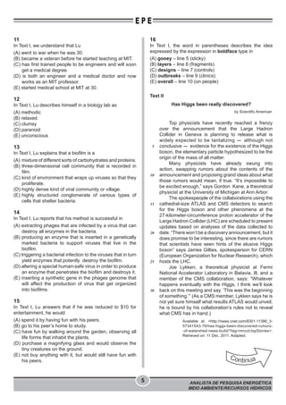 ANALISTA DE PESQUISA ENERGÉTICA
MEIO AMBIENTE/RECURSOS HÍDRICOS
5
E P E
11
In Text I, we understand that Lu
(A) went to war when he was 30.
(B) became a veteran before he started teaching at MIT.
(C) has first trained people to be engineers and will soon
get a medical degree.
(D) is both an engineer and a medical doctor and now
works as an MIT professor.
(E) started medical school at MIT at 30.
12
In Text I, Lu describes himself in a biology lab as
(A) methodic
(B) relaxed
(C) clumsy
(D) paranoid
(E) unconscious
13
In Text I, Lu explains that a biofilm is a
(A) mixture of different sorts of carbohydrates and proteins.
(B) three-dimensional cell community that is recorded in
film.
(C) kind of environment that wraps up viruses so that they
proliferate.
(D) highly dense kind of viral community or village.
(E) highly structured conglomerate of various types of
cells that shelter bacteria.
14
In Text I, Lu reports that his method is successful in
(A) extracting phages that are infected by a virus that can
destroy all enzymes in the bacteria.
(B) producing an enzyme that is inserted in a genetically
marked bacteria to support viruses that live in the
biofilm.
(C) triggering a bacterial infection to the viruses that in turn
yield enzymes that potently destroy the biofilm.
(D) altering a special human-safe virus in order to produce
an enzyme that penetrates the biofilm and destroys it.
(E) inserting a synthetic gene in the phages genome that
will affect the production of virus that get organized
into biofilms.
15
In Text I, Lu answers that if he was reduced to $10 for
entertainment, he would
(A) spend it by having fun with his peers.
(B) go to his peer’s home to study.
(C) have fun by walking around the garden, observing all
life forms that inhabit the plants.
(D) purchase a magnifying glass and would observe the
tiny creatures on the ground.
(E) not buy anything with it, but would still have fun with
his peers.
16
In Text I, the word in parentheses describes the idea
expressed by the expression in boldface type in
(A) gooey – line 5 (sticky)
(B) layers – line 6 (fragments)
(C) designs – line 7 (controls)
(D) outbreaks – line 9 (clinics)
(E) overall – line 10 (on people)
Text II
Has Higgs been really discovered?
by Scientific American
Top physicists have recently reached a frenzy
over the announcement that the Large Hadron
Collider in Geneva is planning to release what is
widely expected to be tantalizing - although not
conclusive - evidence for the existence of the Higgs
boson, the elementary particle hypothesized to be the
origin of the mass of all matter.
Many physicists have already swung into
action, swapping rumors about the contents of the
announcement and proposing grand ideas about what
those rumors would mean, if true. “It’s impossible to
be excited enough,” says Gordon Kane, a theoretical
physicist at the University of Michigan at Ann Arbor.
The spokespeople of the collaborations using the
cathedral-size ATLAS and CMS detectors to search
for the Higgs boson and other phenomena at the
27-kilometer-circumference proton accelerator of the
Large Hadron Collider (LHC) are scheduled to present
updates based on analyses of the data collected to
date. “There won’t be a discovery announcement, but it
does promise to be interesting, since there are rumors
that scientists have seen hints of the elusive Higgs
boson” says James Gillies, spokesperson for CERN
(European Organization for Nuclear Research), which
hosts the LHC.
Joe Lykken, a theoretical physicist at Fermi
National Accelerator Laboratory in Batavia, Ill, and a
member of the CMS collaboration, says: “Whatever
happens eventually with the Higgs, I think we’ll look
back on this meeting and say. ‘This was the beginning
of something.’” (As a CMS member, Lykken says he is
not yet sure himself what results ATLAS would unveil;
he is bound by his collaboration’s rules not to reveal
what CMS has in hand.)
Available at: <http://news.cnet.com/8301-11386_3-
57341543-76/has-higgs-been-discovered-rumors-
-of-watershed-news-build/?tag=mncol;topStories>.
Retrieved on: 11 Dec. 2011. Adapted.
5
10
15
20
25
30
 