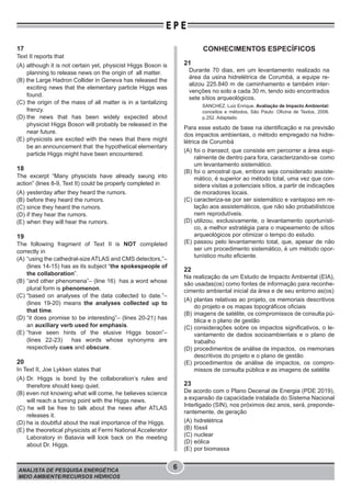 ANALISTA DE PESQUISA ENERGÉTICA
MEIO AMBIENTE/RECURSOS HÍDRICOS
6
E P E
17
Text II reports that
(A) although it is not certain yet, physicist Higgs Boson is
planning to release news on the origin of all matter.
(B) the Large Hadron Collider in Geneva has released the
exciting news that the elementary particle Higgs was
found.
(C) the origin of the mass of all matter is in a tantalizing
frenzy.
(D) the news that has been widely expected about
physicist Higgs Boson will probably be released in the
near future.
(E) physicists are excited with the news that there might
be an announcement that the hypothetical elementary
particle Higgs might have been encountered.
18
The excerpt “Many physicists have already swung into
action” (lines 8-9, Text II) could be properly completed in
(A) yesterday after they heard the rumors.
(B) before they heard the rumors.
(C) since they heard the rumors.
(D) if they hear the rumors.
(E) when they will hear the rumors.
19
The following fragment of Text II is NOT completed
correctly in
(A) “using the cathedral-size ATLAS and CMS detectors,”–
(lines 14-15) has as its subject “the spokespeople of
the collaboration”.
(B) “and other phenomena”– (line 16) has a word whose
plural form is phenomenon.
(C) “based on analyses of the data collected to date.”–
(lines 19-20) means the analyses collected up to
that time.
(D) “it does promise to be interesting”– (lines 20-21) has
an auxiliary verb used for emphasis.
(E) “have seen hints of the elusive Higgs boson”–
(lines 22-23) has words whose synonyms are
respectively cues and obscure.
20
In Text II, Joe Lykken states that
(A) Dr. Higgs is bond by the collaboration’s rules and
therefore should keep quiet.
(B) even not knowing what will come, he believes science
will reach a turning point with the Higgs news.
(C) he will be free to talk about the news after ATLAS
releases it.
(D) he is doubtful about the real importance of the Higgs.
(E) the theoretical physicists at Fermi National Accelerator
Laboratory in Batavia will look back on the meeting
about Dr. Higgs.
CONHECIMENTOS ESPECÍFICOS
21
Durante 70 dias, em um levantamento realizado na
área da usina hidrelétrica de Corumbá, a equipe re-
alizou 225.840 m de caminhamento e também inter-
venções no solo a cada 30 m, tendo sido encontrados
sete sítios arqueológicos.
SANCHEZ, Luiz Enrique. Avaliação de Impacto Ambiental:
conceitos e métodos. São Paulo: Oﬁcina de Textos, 2006.
p.252. Adaptado.
Para esse estudo de base na identificação e na previsão
dos impactos ambientais, o método empregado na hidre-
létrica de Corumbá
(A) foi o transect, que consiste em percorrer a área espi-
ralmente de dentro para fora, caracterizando-se como
um levantamento sistemático.
(B) foi o amostral que, embora seja considerado assiste-
mático, é superior ao método total, uma vez que con-
sidera visitas a potenciais sítios, a partir de indicações
de moradores locais.
(C) caracteriza-se por ser sistemático e vantajoso em re-
lação aos assistemáticos, que não são probabilísticos
nem reprodutíveis.
(D) utilizou, exclusivamente, o levantamento oportunísti-
co, a melhor estratégia para o mapeamento de sítios
arqueológicos por otimizar o tempo do estudo.
(E) passou pelo levantamento total, que, apesar de não
ser um procedimento sistemático, é um método opor-
tunístico muito eficiente.
22
Na realização de um Estudo de Impacto Ambiental (EIA),
são usadas(os) como fontes de informação para reconhe-
cimento ambiental inicial da área e de seu entorno as(os)
(A) plantas relativas ao projeto, os memoriais descritivos
do projeto e os mapas topográficos oficiais
(B) imagens de satélite, os compromissos de consulta pú-
blica e o plano de gestão
(C) considerações sobre os impactos significativos, o le-
vantamento de dados socioambientais e o plano de
trabalho
(D) procedimentos de análise de impactos, os memoriais
descritivos do projeto e o plano de gestão
(E) procedimentos de análise de impactos, os compro-
missos de consulta pública e as imagens de satélite
23
De acordo com o Plano Decenal de Energia (PDE 2019),
a expansão da capacidade instalada do Sistema Nacional
Interligado (SIN), nos próximos dez anos, será, preponde-
rantemente, de geração
(A) hidrelétrica
(B) fóssil
(C) nuclear
(D) eólica
(E) por biomassa
 