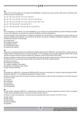 ANALISTA DE PESQUISA ENERGÉTICA
MEIO AMBIENTE/RECURSOS HÍDRICOS
7
E P E
24
Sejam A, B e C três eventos em um espaço de probabilidade. O evento que ocorre quando, pelo menos, dois desses três
eventos ocorrem é expresso por
(A) ∩ ∩ ∪ ∩ ∩ ∪ ∩ ∩C C C C C C
(A B C) (A B C ) (A B C )
(B) ∩ ∩ ∪ ∩ ∩ ∪ ∩ ∩ ∪ ∩ ∩C C C C C C
(A B C) (A B C ) (A B C ) (A B C)
(C) ∩ ∩ ∪ ∩ ∩ ∪ ∩ ∩ ∪ ∩ ∩C C C C C C C C C
(A B C) (A B C ) (A B C ) (A B C )
(D) ∩ ∩ ∪ ∩ ∩ ∪ ∩ ∩C C C
(A B C) (A B C) (A B C )
(E) ∩ ∩ ∪ ∩ ∩ ∪ ∩ ∩ ∪ ∩ ∩C C C
(A B C) (A B C) (A B C ) (A B C)
25
Ao ser integrada a um sistema, uma usina hidrelétrica ou um conjunto de usinas hidrelétricas propicia benefícios energéti-
cos que são analisados nos estudos de inventário hidrelétrico de bacias hidrográficas.
Uma das variáveis mais importantes na análise dos benefícios de uma alternativa, correspondendo à maior carga que um
sistema hidrelétrico pode atender, sem ocorrência de deficit e nas piores condições hidrológicas registradas no histórico
de afluências naturais, é denominada
(A) energia firme
(B) energia secundária
(C) depleção máxima
(D) capacidade de ponta
(E) queda bruta máxima
26
Segundo os resultados preliminares do Balanço Energético Nacional 2011 (BEN 2011, ano base 2010), a oferta interna de
energia elétrica no Brasil cresceu, em termos absolutos, 9,1% em relação ao ano de 2009, chegando a 548,9 TWh. Esses
números cresceram ainda em termos relativos por habitante e pelo Produto Interno Bruto (PIB).
Quando se distribui a oferta interna de energia elétrica por fonte de energia, observa-se que a fonte de maior crescimento
de 2009 para 2010 e aquela que responde pela maior oferta em 2010 são, respectivamente,
(A) eólica e biomassa
(B) hidráulica e biomassa
(C) nuclear e petróleo (e derivados)
(D) petróleo (e derivados) e gás natural
(E) gás natural e hidráulica
27
De acordo com o BEN 2011, no período de 2009 para 2010, houve um crescimento no consumo total de energia de 9,60%,
totalizando 226.094 x 103
Toneladas Equivalentes de Petróleo (TEP).
Quando se distribui esse valor por setor de consumo, observa-se que o setor de maior crescimento e o de maior consumo
em 2010 é o setor
(A) industrial
(B) residencial
(C) comercial
(D) agropecuário
(E) de transportes
28
No ano de 2010, segundo o BEN 2011, a demanda por combustíveis no setor de transportes aumentou 10,8%, em relação
a 2009, devido principalmente ao crescimento da frota veicular nacional.
No Brasil, no setor de transportes, o combustível que respondeu pelo maior consumo, em 2010, foi o(a)
(A) gás natural
(B) óleo diesel
(C) álcool anidro
(D) álcool hidratado
(E) gasolina
 