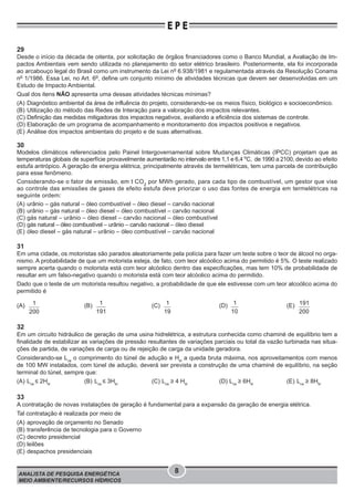 ANALISTA DE PESQUISA ENERGÉTICA
MEIO AMBIENTE/RECURSOS HÍDRICOS
8
E P E
29
Desde o início da década de oitenta, por solicitação de órgãos financiadores como o Banco Mundial, a Avaliação de Im-
pactos Ambientais vem sendo utilizada no planejamento do setor elétrico brasileiro. Posteriormente, ela foi incorporada
ao arcabouço legal do Brasil como um instrumento da Lei no
6.938/1981 e regulamentada através da Resolução Conama
no
1/1986. Essa Lei, no Art. 6o
, define um conjunto mínimo de atividades técnicas que devem ser desenvolvidas em um
Estudo de Impacto Ambiental.
Qual dos itens NÃO apresenta uma dessas atividades técnicas mínimas?
(A) Diagnóstico ambiental da área de influência do projeto, considerando-se os meios físico, biológico e socioeconômico.
(B) Utilização do método das Redes de Interação para a valoração dos impactos relevantes.
(C) Definição das medidas mitigadoras dos impactos negativos, avaliando a eficiência dos sistemas de controle.
(D) Elaboração de um programa de acompanhamento e monitoramento dos impactos positivos e negativos.
(E) Análise dos impactos ambientais do projeto e de suas alternativas.
30
Modelos climáticos referenciados pelo Painel Intergovernamental sobre Mudanças Climáticas (IPCC) projetam que as
temperaturas globais de superfície provavelmente aumentarão no intervalo entre 1,1 e 6,4 o
C, de 1990 a 2100, devido ao efeito
estufa antrópico. A geração de energia elétrica, principalmente através de termelétricas, tem uma parcela de contribuição
para esse fenômeno.
Considerando-se o fator de emissão, em t CO2
por MWh gerado, para cada tipo de combustível, um gestor que vise
ao controle das emissões de gases de efeito estufa deve priorizar o uso das fontes de energia em termelétricas na
seguinte ordem:
(A) urânio – gás natural – óleo combustível – óleo diesel – carvão nacional
(B) urânio – gás natural – óleo diesel – óleo combustível – carvão nacional
(C) gás natural – urânio – óleo diesel – carvão nacional – óleo combustível
(D) gás natural – óleo combustível – urânio – carvão nacional – óleo diesel
(E) óleo diesel – gás natural – urânio – óleo combustível – carvão nacional
31
Em uma cidade, os motoristas são parados aleatoriamente pela polícia para fazer um teste sobre o teor de álcool no orga-
nismo. A probabilidade de que um motorista esteja, de fato, com teor alcóolico acima do permitido é 5%. O teste realizado
sempre acerta quando o motorista está com teor alcóolico dentro das especificações, mas tem 10% de probabilidade de
resultar em um falso-negativo quando o motorista está com teor alcóolico acima do permitido.
Dado que o teste de um motorista resultou negativo, a probabilidade de que ele estivesse com um teor alcoólico acima do
permitido é
(A) 1
200
(B) 1
191
(C) 1
19
(D) 1
10
(E) 191
200
32
Em um circuito hidráulico de geração de uma usina hidrelétrica, a estrutura conhecida como chaminé de equilíbrio tem a
finalidade de estabilizar as variações de pressão resultantes de variações parciais ou total da vazão turbinada nas situa-
ções de partida, de variações de carga ou de rejeição de carga da unidade geradora.
Considerando-se Lca
o comprimento do túnel de adução e Hbl
a queda bruta máxima, nos aproveitamentos com menos
de 100 MW instalados, com túnel de adução, deverá ser prevista a construção de uma chaminé de equilíbrio, na seção
terminal do túnel, sempre que:
(A) Lca
≤ 2Hbl
(B) Lca
≤ 3Hbl
(C) Lca
≥ 4 Hbl
(D) Lca
≥ 6Hbl
(E) Lca
≥ 8Hbl
33
A contratação de novas instalações de geração é fundamental para a expansão da geração de energia elétrica.
Tal contratação é realizada por meio de
(A) aprovação de orçamento no Senado
(B) transferência de tecnologia para o Governo
(C) decreto presidencial
(D) leilões
(E) despachos presidenciais
 
