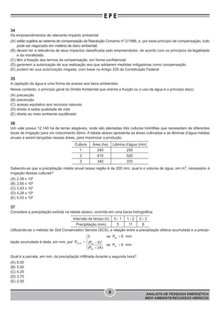 ANALISTA DE PESQUISA ENERGÉTICA
MEIO AMBIENTE/RECURSOS HÍDRICOS
9
E P E
34
Os empreendimentos de relevante impacto ambiental
(A) estão sujeitos ao sistema de compensação da Resolução Conama no
2/1996, e, por esse princípio de compensação, tudo
pode ser negociado em matéria de dano ambiental.
(B) devem ter a relevância de seus impactos classificada pelo empreendedor, de acordo com os princípios da legalidade
e da moralidade.
(C) têm a fixação dos termos da compensação, em forma confidencial.
(D) garantem a autorização de sua realização aos que adotarem medidas mitigadoras como compensação.
(E) podem ter sua autorização negada, com base no Artigo 225 da Constituição Federal.
35
A captação da água é uma forma de acesso aos bens ambientais.
Nesse contexto, o princípio geral do Direito Ambiental que orienta a fruição ou o uso da água é o princípio da(o)
(A) precaução
(B) prevenção
(C) acesso equitativo aos recursos naturais
(D) direito à sadia qualidade de vida
(E) direito ao meio ambiente equilibrado
36
Um vale possui 12.140 ha de terras alagáveis, onde são plantadas três culturas hidrófilas que necessitam de diferentes
taxas de irrigação para um crescimento ótimo. A tabela abaixo apresenta as áreas cultivadas e as lâminas d’água médias
anuais a serem lançadas nessas áreas, para maximizar a produção.
Cultura Área (ha) Lâmina d’água (mm)
1 240 250
2 610 520
3 340 370
Sabendo-se que a precipitação média anual nessa região é de 200 mm, qual é o volume de água, em m3
, necessário à
irrigação dessas culturas?
(A) 2,38 x 106
(B) 2,65 x 106
(C) 3,43 x 106
(D) 4,28 x 106
(E) 5,03 x 106
37
Considere a precipitação exibida na tabela abaixo, ocorrida em uma bacia hidrográfica.
Intervalo de tempo (h) 0 - 1 1 - 2 2 - 3
Precipitação (mm) 5 11 8
Utilizando-se o método de Soil Conservation Service (SCS), a relação entre a precipitação efetiva acumulada e a precipi-
tação acumulada é dada, em mm, por
ac
2
ef ac ac
ac
ac
0 se P 6 mm
P (P 6)
se P 6 mm
(P 24)
£ì
ï
= -í
>ï +î
.
Qual é a parcela, em mm, da precipitação infiltrada durante a segunda hora?
(A) 8,50
(B) 5,00
(C) 4,25
(D) 3,75
(E) 2,50
 