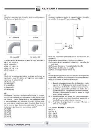 44                                                                 47
Considere as seguintes conexões a serem utilizadas em              Considere o esquema abaixo de transporte de um derivado
tubulações de igual diâmetro:                                      de petróleo do tanque (T1) para o tanque (T2).




      I - T unilateral                   II - luva                                                            T2


                                                                                            V

                                                                                        Z

                                                                               T1


        III - curva 90o               IV - joelho 90o              Qual das seguintes ações reduziria a possibilidade de
                                                                   cavitação?
A ordem, em função crescente, da perda de carga provocada é        (A) Aumento da temperatura do fluido bombeado.
(A) I < II < III < IV                                              (B) Substituição do derivado bombeado por outra fração
(B) II < III < IV < I                                                  mais leve.
(C) II < I < IV < III                                              (C) Redução da cota de instalação da bomba (Z).
(D) III < II < I < IV                                              (D) Redução do diâmetro de sucção.
(E) IV < III < II < I                                              (E) Fechamento parcial da válvula (V).

45                                                                 48
Qual das seguintes operações unitárias contempla as                Quanto à operação de um trocador de calor, considerando
operações que têm como princípio de separação a                    capacidade calorífica como o produto vazão mássica x calor
diferença de solubilidade?                                         específico, analise as afirmações a seguir.
(A) Fluidização
(B) Adsorção                                                       I   - Quando a capacidade calorífica do fluido frio é muito
(C) Destilação                                                           superior à do fluido quente, pode-se admitir que a
(D) Elutriação                                                           temperatura do fluido frio é praticamente constante.
(E) Absorção                                                       II - Quando a capacidade calorífica dos fluidos frio e
                                                                         quente são iguais e a operação em contracorrente,
46                                                                       a diferença de temperatura entre os fluidos ao longo
                                                                         do trocador é constante.
Um tanque, com uma constante de tempo de 10 minutos,
                                                                   III - As incrustações, em virtude das impurezas presen-
encontra-se operando em regime estacionário com um nivel
                                                                         tes nos fluidos, diminuem bastante a resistência à
de água de 1 metro. Subitamente, a sua vazão de entrada
                                                                         transferência de calor entre os mesmos.
é aumentada para um valor que elevará o nivel de água,
                                                                   IV - A variação da temperatura de operação influencia o
no novo regime estacionário, para 2 metros. Qual deverá                  fator de incrustação.
ser o nível de água depois de decorridos 10 minutos do
instante em que ocorrer o aumento da vazão?                        São corretas APENAS as afirmações
(A) 1,051                                                          (A) I e II.
(B) 1,253                                                          (B) III e IV.
(C) 1,422                                                          (C) I, II e III.
(D) 1,632                                                          (D) I, II e IV.
(E) 1,845                                                          (E) II, III e IV.


                                                              10
TÉCNICO(A) DE OPERAÇÃO JÚNIOR
 