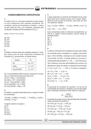 CONHECIMENTOS ESPECÍFICOS                                4
                                                                A água oxigenada ou peróxido de hidrogênio (H2O2) pode
1                                                               atuar tanto como oxidante quanto como redutor, depen-
O metano (CH4) é o principal constituinte do gás natural,       dendo do meio em que se encontra, como pode ser visto
um dos combustíveis mais utilizados atualmente. Em              nas seguintes reações:
condições normais de temperatura e pressão, a massa             H2O2 + H2 SO4 + KMnO4 ® K2 SO4 + MnSO4 + H2O + O2
de gás carbônico (CO2), em toneladas, produzida pela
combustão completa de 200 toneladas de CH4 é                    H2O2 + KC ® C       2
                                                                                        + KOH
                                                                Essa característica pode ser atribuída, principalmente, ao
Dados: C (12u); H (1u); O (16u)                                 fato de o oxigênio, nesse composto, possuir estado de
                                                                oxidação igual a
(A)   220                                                       (A) −2
(B)   275                                                       (B) −1
                                                                (C) 0
(C)   440
                                                                (D) +1
(D)   550                                                       (E) +2
(E)   825
                                                                5
2                                                               A célula a combustível de hidrogênio funciona pela reação
Considere volumes iguais para soluções aquosas 0,1 mol/L
                                                                de combustão entre o hidrogênio e o oxigênio, produzindo
dos ácidos junto às suas respectivas constantes de
ionização (Ka), apresentados na tabela abaixo.                  água. Como eletrólito, emprega-se uma solução aquosa
                                                                concentrada de KOH. A reação global do processo é
                Ácidos               Ka
                                                                representada pela equação H2 + ½ O2 ® H2O. Essa equa-
                                            −4
             HF                   6,8 .10                       ção é obtida por meio das semirreações que ocorrem nos
             HNO2                 4,7 .10−4                     eletrodos da célula. No catodo, a equação da semirreação
                                                                é ½ O2 + H2 O + 2 e− ® 2 OH− e, no anodo, a equação é
             CH2ClCOOH            1,4 .10−3
                                                                (A) ½ H2 + OH− ® H2O + e−
Se a condutibilidade elétrica dessas soluções for compa-        (B) ½ H2 + OH− + 2 e− ® H2O
rada, a ordem decrescente entre elas será:                      (C) H2 + 2 OH− ® 2 H2O + 2 e−
(A) HF > HNO2 > CH2ClCOOH                                       (D) H2 + 2 OH− + 2 e− ® 2 H2O
(B) HNO2 > HF > CH2ClCOOH
                                                                (E) 2 H2O + e− ® H2 + 2 OH−
(C) HF > CH2ClCOOH > HNO2
(D) CH2ClCOOH > HF > HNO2
                                                                6
(E) CH2ClCOOH > HNO2 > HF                                       A expressão da constante de equilíbrio, em termos de
                                                                concentração de produtos e reagentes, de uma das etapas
3                                                               para a obtenção industrial do ácido sulfúrico é dada por
Considere a equação balanceada para a seguinte reação
de oxirredução:                                                                                  [SO3 ]2
                                                                                        Kc =
                                                                                               [SO2 ]2 [O2 ]
10 FeSO4 + 2 KMnO4 + 8 H2SO4 ® 5 Fe(SO4)3 + K2SO4 +
2 MnSO4 + 8 H2O                                                 A equação da reação química representada pela expressão
                                                                dessa constante de equilíbrio é
O agente redutor na reação é                                    (A) 2 SO2 (g) + O2 (g)         2 SO3 (g)
(A) K+                                                          (B) SO2 (g) + 2 O2 (g)         SO3 (g)
(B) H+
                                                                (C) 2 SO3 (g)    2 SO2 (g) + O2 (g)
(C) Fe2+
(D) SO42−                                                       (D) SO3 (g)     SO2 (g) + 2 O2 (g)
(E) MnO4−                                                       (E) 2 SO2 (g) + 2 O2 (g)        2 SO3 (g)



                                                            3
                                                                                        TÉCNICO(A) DE OPERAÇÃO JÚNIOR
 