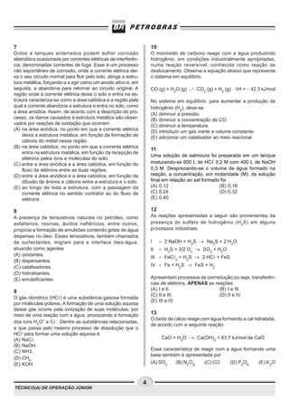 7                                                                    10
Dutos e tanques enterrados podem sofrer corrosão                     O monóxido de carbono reage com a água produzindo
eletrolítica ocasionada por correntes elétricas de interferên-       hidrogênio, em condições industrialmente apropriadas,
cia, denominadas correntes de fuga. Esse é um processo               numa reação reversível, conhecida como reação de
não espontâneo de corrosão, onde a corrente elétrica dei-            deslocamento. Observe a equação abaixo que representa
xa o seu circuito normal para fluir pelo solo, atinge a estru-       o sistema em equilíbrio.
tura metálica, forçando-a a agir como um anodo ativo e, em
seguida, a abandona para retornar ao circuito original. A            CO (g) + H2O (g)       CO2 (g) + H2 (g) DH = − 42.3 kJ/mol
região onde a corrente elétrica deixa o solo e entra na es-
trutura caracteriza-se como a área catódica e a região pela          No sistema em equilíbrio, para aumentar a produção de
qual a corrente abandona a estrutura e entra no solo, como           hidrogênio (H2), deve-se
a área anódica. Assim, de acordo com a descrição do pro-             (A) diminuir a pressão.
cesso, os danos causados à estrutura metálica são obser-             (B) diminuir a concentração de CO.
vados por reações de oxidação que ocorrem                            (C) diminuir a temperatura.
(A) na área anódica, no ponto em que a corrente elétrica             (D) introduzir um gás inerte a volume constante.
    deixa a estrutura metálica, em função da formação de             (E) adicionar um catalisador ao meio reacional.
    cátions do metal nessa região.
(B) na área catódica, no ponto em que a corrente elétrica
                                                                     11
    entra na estrutura metálica, em função da recepção de
                                                                     Uma solução de salmoura foi preparada em um tanque
    elétrons pelos íons e moléculas do solo.
(C) entre a área anódica e a área catódica, em função do             misturando-se 600 L de HC 0,2 M com 400 L de NaOH
    fluxo de elétrons entre as duas regiões.                         0,3 M. Desprezando-se o volume de água formado na
(D) entre a área anódica e a área catódica, em função da             reação, a concentração, em molaridade (M), da solução
    difusão de ânions e cátions entre a estrutura e o solo.          final em relação ao sal formado foi
(E) ao longo de toda a estrutura, com a passagem da                  (A) 0,12                       (B) 0,16
    corrente elétrica no sentido contrário ao do fluxo de            (C) 0,24                       (D) 0,32
    elétrons.                                                        (E) 0,40

8                                                                    12
A presença de tensoativos naturais no petróleo, como                 As reações apresentadas a seguir são provenientes da
asfaltenos, resinas, ácidos naftênicos, entre outros,                presença do sulfeto de hidrogênio (H 2 S) em alguns
propicia a formação de emulsões contendo gotas de água               processos industriais.
dispersas no óleo. Esses tensoativos, também chamados
de surfactantes, migram para a interface óleo-água,                  I    - 2 NaOH + H2S ® Na2S + 2 H2O
atuando como agentes                                                 II   - H2S + 3/2 O2 ® SO2 + H2O
(A) oxidantes.
                                                                     III - FeC   2
                                                                                     + H2S ® 2 HC + FeS
(B) dispersantes.
(C) catalisadores.                                                   IV - Fe + H2S ® FeS + H2
(D) hidrolisantes.
(E) emulsificantes.                                                  Apresentam processos de oxirredução,ou seja, transferên-
                                                                     cias de elétrons, APENAS as reações
                                                                     (A) I e II.                   (B) I e III.
9
                                                                     (C) II e III.                 (D) II e IV.
O gás clorídrico (HC ) é uma substância gasosa formada
                                                                     (E) III e IV.
por moléculas polares. A formação de uma solução aquosa
desse gás ocorre pela ionização de suas moléculas, por
meio de uma reação com a água, provocando a formação                 13
                                                                     O óxido de cálcio reage com água formando a cal hidratada,
dos íons H3O+ e C −. Dentre as substâncias relacionadas,
                                                                     de acordo com a seguinte reação:
a que passa pelo mesmo processo de dissolução que o
HC para formar uma solução aquosa é
(A) NaC .                                                                  CaO + H2O ® Ca(OH)2 + 63.7 kJ/mol de CaO
(B) NaOH.
(C) NH3.                                                             Essa característica de reagir com a água formando uma
                                                                     base também é apresentada por
(D) CH4.
(E) KOH.                                                             (A) SO2     (B) N2O3      (C) CO     (D) P2O5     (E) K2O



                                                                 4
TÉCNICO(A) DE OPERAÇÃO JÚNIOR
 