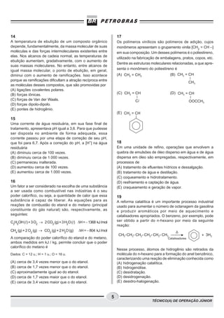 14                                                                  17
A temperatura de ebulição de um composto orgânico                   Os polímeros vinílicos são polímeros de adição, cujos
depende, fundamentalmente, da massa molecular de suas               monômeros apresentam o grupamento vinila [CH2 = CH –]
moléculas e das forças intermoleculares existentes entre            em sua composição. Um desses polímeros é o poliestireno,
elas. Nos alcanos de cadeia normal, as temperaturas de
                                                                    utilizado na fabricação de embalagens, pratos, copos, etc.
ebulição aumentam, gradativamente, com o aumento de
                                                                    Dentre as estruturas moleculares relacionadas, a que apre-
suas massas moleculares. No entanto, entre alcanos de
igual massa molecular, o ponto de ebulição, em geral,               senta o monômero do poliestireno é
diminui com o aumento de ramificações. Isso acontece                (A)                             (B)
porque as ramificações dificultam a atração recíproca entre
as moléculas desses compostos, que são promovidas por
(A) ligações covalentes polares.
(B) forças iônicas.                                                 (C)                             (D)
(C) forças de Van der Waals.
(D) forças dipolo-dipolo.
(E) pontes de hidrogênio.
                                                                    (E)
15
Uma corrente de água residuária, em sua fase final de
tratamento, apresentava pH igual a 3,6. Para que pudesse
ser disposta no ambiente de forma adequada, essa
corrente passou por uma etapa de correção de seu pH,
que foi para 6,7. Após a correção do pH, a [H+] na água             18
residuária                                                          Em uma unidade de refino, operações que envolvem a
(A) diminuiu cerca de 100 vezes.                                    quebra de emulsões de óleo disperso em água e de água
(B) diminuiu cerca de 1.000 vezes.                                  dispersa em óleo são empregadas, respectivamente, em
(C) permaneceu inalterada.                                          processos de
(D) aumentou cerca de 100 vezes.                                    (A) tratamento de efluentes hídricos e dessalgação.
(E) aumentou cerca de 1.000 vezes.                                  (B) tratamento de água e destilação.
                                                                    (C) coqueamento e hidrotratamento.
16                                                                  (D) resfriamento e captação de água.
Um fator a ser considerado na escolha de uma substância             (E) craqueamento e geração de vapor.
a ser usada como combustível nas indústrias é o seu
poder calorífico, ou seja, a quantidade de calor que essa           19
substância é capaz de liberar. As equações para as                  A reforma catalítica é um importante processo industrial
reações de combustão do etanol e do metano (principal               usado para aumentar o número de octanagem da gasolina
constituinte do gás natural) são, respectivamente, as               e produzir aromáticos por meio de aquecimento e
seguintes:                                                          catalisadores apropriados. O benzeno, por exemplo, pode
C2H5OH ( ) + 3 O2 ® 2 CO2 (g) + 3 H2O ( ) DH = − 1368 kJ /mol       ser obtido a partir do n-hexano por meio da seguinte
                                                                    reação:
CH4 (g) + 2 O2 (g) ® CO2 (g) + 2 H2O (g)   DH = − 804 kJ /mol
                                                                     CH3-CH2- CH2- CH2- CH2- CH3                      + 3H2
A comparação do poder calorífico do etanol e do metano,                                           Catalisadores
ambos medidos em kJ / kg, permite concluir que o poder
calorífico do metano é
                                                                    Nesse processo, átomos de hidrogênio são retirados da
Dados: C = 12 u.; H = 1 u.; O = 16 u.                               molécula do n-hexano para a formação do anel benzênico,
                                                                    caracterizando uma reação de eliminação conhecida como
(A)   cerca de 3,4 vezes menor que o do etanol.                     (A) hidrogenação catalítica.
(B)   cerca de 1,7 vezes menor que o do etanol.                     (B) hidrogenólise.
(C)   aproximadamente igual ao do etanol.                           (C) desidratação.
(D)   cerca de 1,7 vezes maior que o do etanol.                     (D) desidrogenação.
(E)   cerca de 3,4 vezes maior que o do etanol.                     (E) desidro-halogenação.



                                                                5
                                                                                         TÉCNICO(A) DE OPERAÇÃO JÚNIOR
 