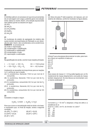20                                                                24
A hidrólise salina é um processo em que íons provenientes         Um bloco de peso P está suspenso, em repouso, por um
de um sal reagem com a água, podendo gerar uma solução            sistema de roldanas, conforme mostrado na figura abaixo.
ácida, básica ou neutra. Assim, uma solução aquosa ácida
será obtida quando se dissolve em água
(A) KCL
(B) NH4CL
(C) CH3COONa
(D) NaSO4
(E) NH4CN

21
As mudanças de estado de agregação da matéria são
quase sempre acompanhadas por liberação ou por absor-
ção de calor. Assim, são considerados como exotérmicos
SOMENTE os processos de
(A) fusão e vaporização.
(B) condensação e solidificação.                                        F
(C) sublimação e solidificação.
(D) condensação e fusão.
(E) vaporização e sublimação.
                                                                  A força F que uma pessoa deve exercer no cabo, para man-
22                                                                ter o bloco em equilíbrio é dada por
Na gaseificação de carvão, ocorrem duas reações principais:       (A) 8 P
                                                                  (B) 4 P
I    - C + H2O ® CO + H2              DH = + 118,5 kJ/mol         (C) 2 P
II   - CO + H2O  CO2 + H2             DH = − 42,3 kJ/mol          (D) P
                                                                  (E) P/4
Analisando as equações termoquímicas para as reações
I e II, verifica-se que a reação                                  25
(A) I é endotérmica, liberando 118,5 kJ por mol de C              Dois corpos de massa m = 2,0 kg estão ligados por um fio
     consumido.                                                   inextensível de massa desprezível e uma polia de massa
(B) I é exotérmica, liberando 118,5 kJ por mol de H 2             também desprezível. Os dois blocos se movimentam com
     produzido.                                                   a mesma aceleração “a”.
(C) II é endotérmica, consumindo 42,3 kJ por mol de H2
     produzido.
(D) II é exotérmica, liberando 42,3 kJ por mol de H 2
     produzido.
(E) II é exotérmica, consumindo 42,3 kJ por mol de CO
     consumido.

23
Considere a reação a seguir.

           H2SO4 + 2 KOH ® K2SO4 + 2 H2O
                                                                  Considere g = 10 m/s2 e despreze a força de atrito e a
Para que ocorra a neutralização total do ácido e da base,         resistência do ar.
é necessário que, no final da reação, exista a seguinte           Qual é o valor, em N, da tensão no cabo?
condição:                                                         (A)     10
                                                                  (B)     50
(A) [SO4−2] = [OH−]            (B) [H+] = [H2O]
                                                                  (C) 100
(C) [OH-] = [H2O]              (D) [H+] = [OH−]                   (D) 500
(E) [K+] = [H+]                                                   (E) 1.000



                                                              6
TÉCNICO(A) DE OPERAÇÃO JÚNIOR
 
