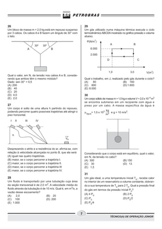 26                                                                 29
Um bloco de massa m = 2,0 kg está em repouso suspenso              Um gás utilizado numa máquina térmica executa o ciclo
por 3 cabos. Os cabos A e B fazem um ângulo de 30° com             termodinâmico ABCDA mostrado no gráfico pressão x volume
o teto.                                                            abaixo.
                                                                              2
                                                                     P(N/m )
                       30º    30º                                                           A                   B
                 A                   B                                  6.000

                                                                        2.000
                                                                                        D                           C



                                                                                         1,0               3,0            V(m3)
Qual o valor, em N, da tensão nos cabos A e B, conside-
rando que ambos têm o mesmo módulo?                                Qual o trabalho, em J, realizado pelo gás durante o ciclo?
Dado: sen 30° = 0,5                                                (A)    80                       (B) 160
(A) 200                                                            (C) 800                         (D) 1.600
(B) 40                                                             (E) 8.000
(C) 20
(D) 4,0                                                            30
(E) 2,0                                                            Um corpo sólido de massa m = 1,5 kg e volume V = 2,0 x 10−4 m3
                                                                   se encontra submerso em um recipiente com água e
27                                                                 preso por um cabo. A massa específica da água é
Um corpo é solto de uma altura h partindo do repouso,
                                                                                       kg
podendo percorrer quatro possíveis trajetórias até atingir o       m água= 1,0 x 103      e g = 10 m/s2.
piso horizontal.                                                                       m3

  I       II   III      IV




      h
                                                 VB


Desprezando o atrito e a resistência do ar, afirma-se, com
relação à velocidade alcançada no ponto B, que ela será            Considerando que o corpo está em equilíbrio, qual o valor,
(A) igual nas quatro trajetórias.                                  em N, da tensão no cabo?
(B) maior, se o corpo percorrer a trajetória I.                    (A) 300                       (B) 150
(C) maior, se o corpo percorrer a trajetória II.                   (C) 30                        (D) 13
(D) maior, se o corpo percorrer a trajetória III                   (E) 1,5
(E) maior, se o corpo percorrer a trajetória IV.
                                                                   31
28                                                                 Um gás ideal, a uma temperatura inicial T0 , recebe calor
Um fluido é transportado por uma tubulação cuja área               no interior de um reservatório a volume constante, dobran-
da seção transversal é de 2,0 m2. A velocidade média do            do a sua temperatura de T0 para 2 T0. Qual a pressão final
fluido através da tubulação é de 10 m/s. Qual é, em m3/s, a        do gás em termos da pressão inicial P0?
vazão desse escoamento?
                                                                   (A) 4 P0                          (B) 2 P0
(A)     2,0                      (B) 20
(C) 100                          (D) 200                           (C) P0                            (D) P0/2
(E) 1.000                                                          (E) P0/4



                                                               7
                                                                                            TÉCNICO(A) DE OPERAÇÃO JÚNIOR
 