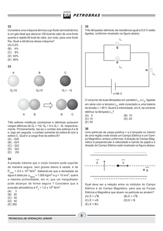 32                                                                 35
Considere uma máquina térmica cujo fluido termodinâmico            Três lâmpadas idênticas de resistência igual a 6,0 W estão
é um gás ideal que absorve 100 kcal de calor de uma fonte          ligadas, conforme mostrado na figura abaixo.
quente e rejeita 60 kcal de calor, por ciclo, para uma fonte
                                                                                               L1
fria. Qual a eficiência dessa máquina?
(A) 0,4%
(B) 4%
(C) 8%
(D) 40%
(E) 80%

33                                                                                             L2

     A                     B                     C                                                                         L3




 QA=Q                     QB=O                QC= - Q
                                                                                          ε=90 V

                                                                   O conjunto de duas lâmpadas em paralelo L1 e L2, ligadas
                                                                   em série com a terceira L3, está conectado a uma bateria
                                                                   de tensão e = 90 V. Qual é a intensidade, em A, da corrente
                                                                   elétrica na lâmpada L1?
            A         B                      B        C            (A) 5                            (B) 10
                                                                   (C) 15                           (D) 20
Três esferas metálicas condutoras e idênticas possuem              (E) 50
cargas elétricas de QA = +Q; QB = 0 e QC= −Q, respectiva-
mente. Primeiramente, faz-se o contato das esferas A e B           36
e, logo em seguida, o contato somente da esfera B com a            Uma partícula de carga positiva + q é lançada no interior
esfera C. Qual é a carga final da esfera B?                        de uma região onde existe um Campo Elétrico e um Cam-
(A) − Q/8                                                          po Magnético, ambos uniformes. A direção do Campo Mag-
(B) − Q/4                                                          nético é perpendicular à velocidade e saindo do papel e a
(C) − Q/2                                                          direção do Campo Elétrico está mostrada na figura abaixo.
(D) Q/2
(E) 2Q

34
A pressão máxima que o corpo humano pode suportar                           E                       V
de maneira segura, sem graves danos à saúde, é de
Pmax = 4,0 x 105 N/m2. Sabendo-se que a densidade da                                                                  B
água é dada por m água = 1.000 kg/m3 e g = 10 m/s2, qual é
a máxima profundidade, em m, que um mergulhador
pode alcançar de forma segura ? Considere que a                    Qual deve ser a relação entre os módulos do Campo
pressão atmosférica é Po = 1,0 x 105 N/m2.                         Elétrico e do Campo Magnético, para que as Forças
(A) 3                                                              Elétrica e Magnética que atuam na partícula se anulem?
(B) 30
                                                                   (A) E = v3B                   (B) E = v2B
(C) 40
(D) 50                                                             (C) E = v.B                   (D) E = B
(E) 300                                                            (E) E = B/v



                                                               8
TÉCNICO(A) DE OPERAÇÃO JÚNIOR
 