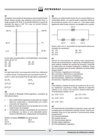 37                                                                40
Considere uma escala de temperatura denominada Escala             Observe um determinado trecho de um circuito elétrico re-
Brasil. Nessa escala, são adotados dois pontos fixos: a           presentado abaixo, em que há quatro resistores idênticos
fusão do gelo a 20 °B (0 °C na escala Celsius) e o ponto de       de resistência igual a 4,0 W cada um. Três deles estão
ebulição da água a 220 °B e que na escala Celsius                 ligados em série e esse conjunto, em paralelo com o quarto.
corresponde a 100 °C.                                                                        4,0 W

    100 ºC                                        220 ºB




    50 ºC                                         TB                           4,0 W         4,0 W          4,0 W

                                                                  Qual o valor, em W , da resistência equivalente dessa as-
                                                                  sociação de resistores?
                                                  20 ºB           (A) 3,0                         (B) 4,0
    0 ºC
                                                                  (C) 6,0                         (D) 12,0
                                                                  (E) 16,0

A que valor corresponderia, na Escala Brasil, uma tempe-          41
ratura de 50 °C?                                                  Dentre os instrumentos de medida mais importantes,
(A) 60                         (B) 80                             situam-se os transmissores. Trata-se de um dispositivo que,
(C) 100                        (D) 120                            após realizar medidas da variável de processo, transmite
(E) 220                                                           os dados para um receptor localizado a distância. Quais
                                                                  são os principais tipos de sinais utilizados na transmissão
38                                                                desses dados?
Um gás ideal sofre uma expansão isotérmica, triplicando           (A) Térmicos, magnéticos e luminosos.
o volume inicial. Considerando que a pressão inicial é P0 ,       (B) Luminosos, eletrônicos e volumétricos.
                                                                  (C) Volumétricos, sonoros e hidráulicos.
qual é o valor da pressão final do gás após a expansão ?
                                                                  (D) Pneumáticos, eletrônicos e hidráulicos.
(A) 2P0                         (B) P0                            (E) Sonoros, magnéticos e pneumáticos.

(C) P0/3                        (D) P0/6                          42
                                                                  Para realizar a medida do tempo de queda livre de um cor-
(E) P0/9                                                          po, repetimos o processo 4 vezes, obtendo os seguintes
                                                                  valores: 2,13 s, 2,20 s, 2,22 s e 2,25 s. Qual é o valor expe-
39                                                                rimental dessa medida, em s?
Com relação à Radiação Eletromagnética, considere as              (A) 2,20 ± 0,3 s                   (B) 2,0 ± 5,0 s
afirmativas abaixo.
                                                                  (C) 2,20 ± 3,5 s                   (D) 2,20 ± 0,035 s
I   - São ondas eletromagnéticas produzidas por cargas
      elétricas aceleradas e classificadas por ordem              (E) 2,20 ± 35 s
      crescente de frequência.
II - São ondas longitudinais que necessitam de um meio            43
      material para se propagar.                                  Os transmissores pneumáticos produzem sinais que são
III - Transportam energia e quantidade de movimento e             enviados para um dispositivo receptor remoto. Qual a pro-
      se deslocam, no vácuo, a uma velocidade aproxi-             priedade física do ar que permite o funcionamento desse
      mada de 300.000 km/s, independente da frequência.           equipamento?
                                                                  (A) Compressibilidade.
É(São) correta(s) APENAS a(s) afirmativa(s)                       (B) Isolante térmico.
(A) I.                       (B) II.                              (C) Condutividade elétrica.
(C) III.                     (D) I e II.                          (D) Alta rigidez dielétrica.
(E) I e III.                                                      (E) Permeabilidade magnética.



                                                              9
                                                                                        TÉCNICO(A) DE OPERAÇÃO JÚNIOR
 