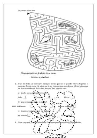 Encontre o peixe bom.




  5. Jesus em todo seu ministério alcançou muitas pessoas e quando estava chegando o
      momento de sua morte Ele sabia que ia ser entregue aos sacerdotes e líderes judeus por
      um de seus discípulos. Sobre isso, marque X na resposta certa.

      a) Qual o nome do discípulo traidor?

      Judas                Venâncio                           Flávio

      b) Que nome Jesus deu a si mesmo?

Filho do Homem                    Amado                Grande Menino

      c) Quanto o traidor recebeu em dinheiro?

      30 moedas                       4 moedas             100 moedas


  6. Ligue os pontos e veja o animal que Deus usou para dar um lembrete para Pedro.
 
