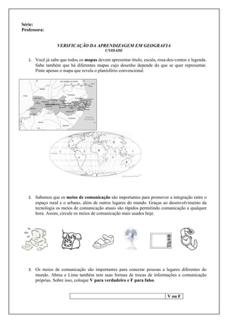 Série:
Professora:


                  VERIFICAÇÃO DA APRENDIZAGEM EM GEOGRAFIA
                                           UNIDADE

   1. Você já sabe que todos os mapas devem apresentar título, escala, rosa-dos-ventos e legenda.
      Sabe também que há diferentes mapas cujo desenho depende do que se quer representar.
      Pinte apenas o mapa que revela o planisfério convencional.




   2. Sabemos que os meios de comunicação são importantes para promover a integração entre o
      espaço rural e o urbano, além de outros lugares do mundo. Graças ao desenvolvimento da
      tecnologia os meios de comunicação atuais são rápidos permitindo comunicação a qualquer
      hora. Assim, circule os meios de comunicação mais usados hoje.




   3. Os meios de comunicação são importantes para conectar pessoas a lugares diferentes do
      mundo. Abreu e Lima também tem suas formas de trocas de informações e comunicação
      próprias. Sobre isso, coloque V para verdadeiro e F para falso.


                                                                            V ou F
 