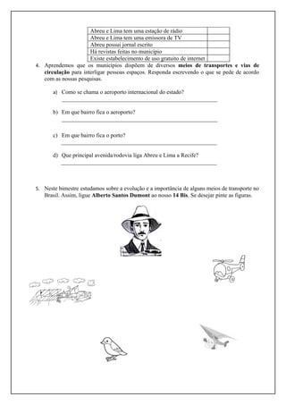 Abreu e Lima tem uma estação de rádio
                      Abreu e Lima tem uma emissora de TV
                      Abreu possui jornal escrito
                      Há revistas feitas no município
                      Existe estabelecimento de uso gratuito de internet
4. Aprendemos que os municípios dispõem de diversos meios de transportes e vias de
   circulação para interligar pessoas espaços. Responda escrevendo o que se pede de acordo
   com as nossas pesquisas.

       a) Como se chama o aeroporto internacional do estado?
          ______________________________________________________

       b) Em que bairro fica o aeroporto?
          ______________________________________________________

       c) Em que bairro fica o porto?
          ______________________________________________________

       d) Que principal avenida/rodovia liga Abreu e Lima a Recife?
          ______________________________________________________



5. Neste bimestre estudamos sobre a evolução e a importância de alguns meios de transporte no
   Brasil. Assim, ligue Alberto Santos Dumont ao nosso 14 Bis. Se desejar pinte as figuras.
 