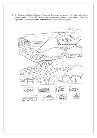 6. Os humanos utilizam diferentes formas de locomover no espaço. Por toda parte carros,
   motos, navios, aviões e bicicletas estão transportando pessoas e mercadorias. Observe a
   figura abaixo, recorte os meios de transporte e cole-os em seus lugares.
 