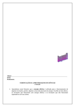 Aluno: _________________________________________________________________________
Série:
Professora:

                  VERIFICAÇÃO DA APRENDIZAGEM EM CIÊNCIAS
                                          UNIDADE


   1. Aprendemos neste bimestre que a energia elétrica é utilizada para o funcionamento de
      algumas invenções, porém, algumas coisas não precisam de energia. Escolha na lista abaixo,
      as invenções que funcionam com energia elétrica e as invenções que não funcionam
      separando-as em sua coluna.
 