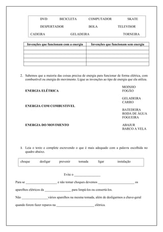 DVD           BICICLETA              COMPUTADOR                 SKATE

                  DESPERTADOR                          BOLA               TELEVISOR

            CADEIRA                        GELADEIRA                          TORNEIRA


        Invenções que funcionam com a energia           Invenções que funcionam sem energia




   2. Sabemos que a maioria das coisas precisa de energia para funcionar de forma elétrica, com
      combustível ou energia do movimento. Ligue as invenções ao tipo de energia que ela utiliza.

                                                                              MOINHO
       ENERGIA ELÉTRICA                                                       FOGÃO

                                                                              GELADEIRA
                                                                              CARRO
       ENERGIA COM COMBUSTIVEL
                                                                              BATEDEIRA
                                                                              RODA DE ÁGUA
                                                                              FOGUEIRA

       ENERGIA DO MOVIMENTO                                                   ABAJUR
                                                                              BARCO A VELA




   3. Leia o texto e complete escrevendo o que é mais adequado com a palavra escolhida no
       quadro abaixo.

   choque        desligar       prevenir      tomada          ligar       instalação


                                   Evite o ________________

Para se ___________________ e não tomar choques devemos ______________________ os

aparelhos elétricos da ________________ para limpá-los ou consertá-los.

Não ________________vários aparelhos na mesma tomada, além de desligarmos a chave-geral

quando forem fazer reparos na _______________________ elétrica.
 