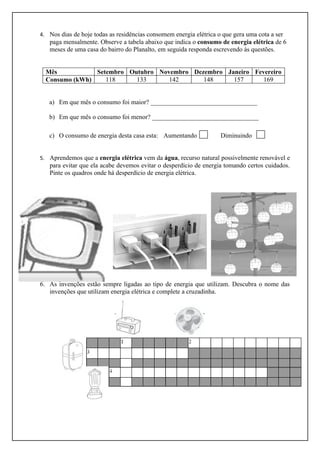 4. Nos dias de hoje todas as residências consomem energia elétrica o que gera uma cota a ser
   paga mensalmente. Observe a tabela abaixo que indica o consumo de energia elétrica de 6
   meses de uma casa do bairro do Planalto, em seguida responda escrevendo às questões.


  Mês           Setembro Outubro Novembro Dezembro Janeiro Fevereiro
  Consumo (kWh)    118     133      142      148     157      169


   a) Em que mês o consumo foi maior? _________________________________

   b) Em que mês o consumo foi menor? _________________________________

   c) O consumo de energia desta casa esta: Aumentando              Diminuindo


5. Aprendemos que a energia elétrica vem da água, recurso natural possivelmente renovável e
   para evitar que ela acabe devemos evitar o desperdício de energia tomando certos cuidados.
   Pinte os quadros onde há desperdício de energia elétrica.




6. As invenções estão sempre ligadas ao tipo de energia que utilizam. Descubra o nome das
   invenções que utilizam energia elétrica e complete a cruzadinha.
 