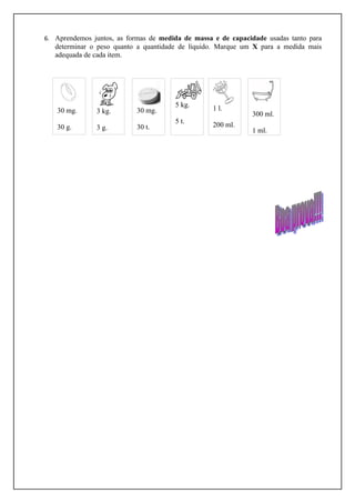 6. Aprendemos juntos, as formas de medida de massa e de capacidade usadas tanto para
   determinar o peso quanto a quantidade de líquido. Marque um X para a medida mais
   adequada de cada item.




                                       5 kg.
   30 mg.      3 kg.        30 mg.                 1 l.
                                                              300 ml.
                                       5 t.
   30 g.       3 g.         30 t.                  200 ml.
                                                              1 ml.
 