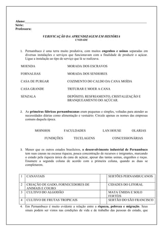 Aluno:__________________________________________________________________________
Série:
Professora:

                   VERIFICAÇÃO DA APRENDIZAGEM EM HISTÓRIA
                                           UNIDADE



   1. Pernambuco é uma terra muito produtiva, com muitos engenhos e usinas separadas em
       diversas instalações e serviços que funcionavam com a finalidade de produzir o açúcar.
       Ligue a instalação ao tipo de serviço que lá se realizava.

   MOENDA                            MORADA DOS ESCRAVOS

   FORNALHAS                         MORADA DOS SENHORES

   CASA DE PURGAR                    COZIMENTO DO CALDO DA CANA MOÍDA

   CASA GRANDE                       TRITURAR E MOER A CANA

   SENZALA                           DEPÓSITO, RESFRIAMENTO, CRISTALIZAÇÃO E
                                     BRANQUEAMENTO DO AÇÚCAR.


   2. As primeiras fábricas pernambucanas eram pequenas e simples, voltadas para atender as
       necessidades diárias como alimentação e vestuário. Circule apenas os nomes das empresas
       comuns daquela época.


              MOINHOS              FACULDADES                  LAN HOUSE             OLARIAS

                     FUNDIÇÕES            TECELAGENS                   CONCESSIONÁRIAS


   3. Menor que os outros estados brasileiros, o desenvolvimento industrial de Pernambuco
       tem suas causas na escassa riqueza, pouca concentração de recursos e imigrantes, marcando
       o estado pela riqueza única da cana de açúcar, apesar das tantas usinas, engenhos e roças.
       Enumere a segunda coluna de acordo com a primeira coluna, quando as duas se
       completarem.


   1   CANAVIAIS                                                    SERTÕES PERNAMBUCANOS

   2   CRIAÇÃO DE GADO, FORNECEDORES DE                             CIDADES DO LITORAL
       ANIMAIS E COURO
   3   CULTIVO DO ALGODÃO                                           MATA ÚMIDA E SOLO
                                                                    FERTÉIS
   4   CULTIVO DE FRUTAS TROPICAIS                                  SERTÃO DO SÃO FRANCISCO
   4. Em Pernambuco é muito evidente a relação entre a riqueza, pobreza e migração. Seus
       sinais podem ser vistos nas condições de vida e de trabalho das pessoas do estado, que
 