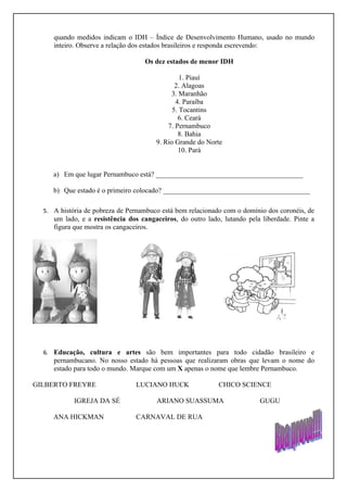 quando medidos indicam o IDH – Índice de Desenvolvimento Humano, usado no mundo
     inteiro. Observe a relação dos estados brasileiros e responda escrevendo:

                                   Os dez estados de menor IDH

                                                1. Piauí
                                              2. Alagoas
                                            3. Maranhão
                                              4. Paraíba
                                             5. Tocantins
                                               6. Ceará
                                           7. Pernambuco
                                               8. Bahia
                                       9. Rio Grande do Norte
                                               10. Pará


     a) Em que lugar Pernambuco está? __________________________________________

     b) Que estado é o primeiro colocado? __________________________________________

  5. A história de pobreza de Pernambuco está bem relacionado com o domínio dos coronéis, de
     um lado, e a resistência dos cangaceiros, do outro lado, lutando pela liberdade. Pinte a
     figura que mostra os cangaceiros.




  6. Educação, cultura e artes são bem importantes para todo cidadão brasileiro e
     pernambucano. No nosso estado há pessoas que realizaram obras que levam o nome do
     estado para todo o mundo. Marque com um X apenas o nome que lembre Pernambuco.

GILBERTO FREYRE                 LUCIANO HUCK                CHICO SCIENCE

            IGREJA DA SÉ               ARIANO SUASSUMA                    GUGU

     ANA HICKMAN                CARNAVAL DE RUA
 