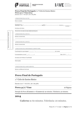Prova 41/1.ª F./Cad. 1 • Página 1/ 16
RubricasdosProfessoresVigilantes
Prova Final de Português | 1.º Ciclo do Ensino Básico
Prova 41/1.ª Fase/2014
Decreto-Lei n.º 139/2012, de 5 de julho
A PREENCHER PELO ALUNO
Nome completo
Documento de
identificação CC n.º |___|___|___|___|___|___|___|___| |___| |___|___|___|ou BI n.º |___|___|___|___|___|___|___|___|___| Emitido em___________________
(Localidade)
Assinatura do Aluno
Não escrevas o teu nome em mais nenhum local da prova
A PREENCHER PELA ESCOLA
Número convencional
A PREENCHER PELA ESCOLA
Número convencional
A PREENCHER PELO PROFESSOR CLASSIFICADOR
Classiﬁcação em percentagem |___|___|___| (................................................................... por cento)
Correspondente ao nível |___| (.................) Data: 2014 /......../.........
Assinatura do Professor Classiﬁcador
Observações
A PREENCHER PELO AGRUPAMENTO
Número conﬁdencial da Escola
Prova Final de Português
1.º Ciclo do Ensino Básico
Decreto-Lei n.º 139/2012, de 5 de julho
Prova 41/1.ª Fase 16 Páginas
Duração da Prova (CADERNO 1 + CADERNO 2): 90 minutos. Tolerância: 30 minutos.
2014
Caderno 1: 60 minutos. Tolerância: 20 minutos.
 