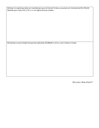 04) Qual é o capital que deve ser investido para que no final de 75 dias, eu acumule um montante de R$ 2 935,50.
Sabendo que a taxa é de 1,2 % a. m. em regime de juros simples.




05) Calcular os juros simples de que terei aplicando, R$ 800,00 a 13 % a.t. por 4 meses e 15 dias.




                                                                                            Boa sorte e Boas Férias!!!
 