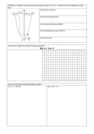 3. Observe, na figura, o gráfico da função quadrática g(x)= ax² + bx + c. Determine o que é pedido em cada
item:
                                              a) As raízes reais de g.


                                             b) O sinal do coeficiente a.



                                             c) O sinal do discriminante delta.


                                             d) As coordenadas de seu vértice V.



                                             e) O valor de g(-2)




4. Construa o gráfico da seguinte função quadrática:
                                             f(x) = x² - 6x + 5




5. Faça o estudo do sinal das seguintes funções:
a) y = -x² + 18x -81                                     b) y = 3x² - x -2
 