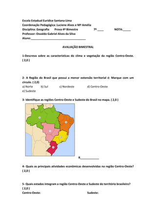 Escola Estadual Eurídice Santana Lima
Coordenação Pedagógica: Luciene Alves e Mª Amélia
Disciplina: Geografia Prova 4º Bimestre 7º ____ NOTA:_____
Professor: Osvaldo Gabriel Alves da Silva
Aluno:___________________________________
AVALIAÇÃO BIMESTRAL
1-Descreva sobre as características do clima e vegetação da região Centro-Oeste.
( 2,0 )
2- A Região do Brasil que possui a menor extensão territorial é: Marque com um
circulo. ( 2,0)
a) Norte b) Sul c) Nordeste d) Centro-Oeste
e) Sudeste
3- Identifique as regiões Centro-Oeste e Sudeste do Brasil no mapa. ( 2,0 )
R____________
4- Quais as principais atividades econômicas desenvolvidas na região Centro-Oeste?
( 2,0 )
5- Quais estados integram a região Centro-Oeste e Sudeste do território brasileiro?
( 2,0 )
Centro-Oeste: Sudeste:
 