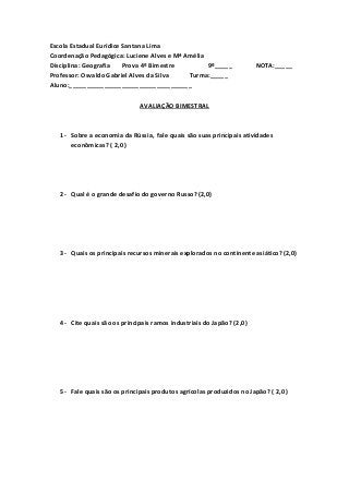 Escola Estadual Eurídice Santana Lima
Coordenação Pedagógica: Luciene Alves e Mª Amélia
Disciplina: Geografia Prova 4º Bimestre 9º_____ NOTA:_____
Professor: Osvaldo Gabriel Alves da Silva Turma:_____
Aluno:___________________________________
AVALIAÇÃO BIMESTRAL
1- Sobre a economia da Rússia, fale quais são suas principais atividades
econômicas? ( 2,0 )
2- Qual é o grande desafio do governo Russo? (2,0)
3- Quais os principais recursos minerais explorados no continente asiático? (2,0)
4- Cite quais são os principais ramos industriais do Japão? (2,0)
5- Fale quais são os principais produtos agrícolas produzidos no Japão? ( 2,0 )
 