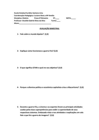 Escola Estadual Eurídice Santana Lima
Coordenação Pedagógica: Luciene Alves e Mª Amélia
Disciplina: História Prova 4º Bimestre 9º:____ NOTA:_____
Professor: Osvaldo Gabriel Alves da Silva Turma:____
Aluno:___________________________________
AVALIAÇÃO BIMESTRAL
1- Fale sobre o mundo bipolar? (2,0)
2- Explique como funcionava a guerra fria? (2,0)
3- O que significa OTAN e qual era seu objetivo? (2,0)
4- Porque a ofensiva política e econômica capitalista criou o Macartismo? (2,0)
5- Durante a guerra fria, o cinema e os esportes foram as principais atividades
usadas pelas duas superpotências para exibir a superioridade de seus
respectivos sistemas. Embasado nisto e nas atividades e explicações em sala
fale o que foi a guerra de imagens? (2,0)
 