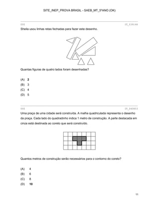 SITE_INEP_PROVA BRASIL - SAEB_MT_5ºANO (OK)

________________________________________________________________________________
000

IT_039148

Sheila usou linhas retas fechadas para fazer este desenho.

Quantas figuras de quatro lados foram desenhadas?
(A)

2

(B)

3

(C) 4
(D) 5

________________________________________________________________________________
000

IT_040853

Uma praça de uma cidade será construída. A malha quadriculada representa o desenho
da praça. Cada lado do quadradinho indica 1 metro de construção. A parte destacada em
cinza está destinada ao coreto que será construído.

Quantos metros de construção serão necessários para o contorno do coreto?
(A)

4

(B)

6

(C)

8

(D)

10

11

 