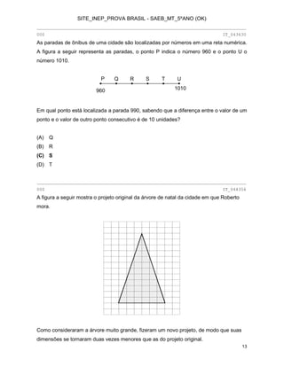 SITE_INEP_PROVA BRASIL - SAEB_MT_5ºANO (OK)
________________________________________________________________________________
000

IT_043630

As paradas de ônibus de uma cidade são localizadas por números em uma reta numérica.
A figura a seguir representa as paradas, o ponto P indica o número 960 e o ponto U o
número 1010.
P
960

Q

R

S

T

U
1010

Em qual ponto está localizada a parada 990, sabendo que a diferença entre o valor de um
ponto e o valor de outro ponto consecutivo é de 10 unidades?
(A)

Q

(B)

R

(C) S
(D) T

________________________________________________________________________________
000

IT_044356

A figura a seguir mostra o projeto original da árvore de natal da cidade em que Roberto
mora.

Como consideraram a árvore muito grande, fizeram um novo projeto, de modo que suas
dimensões se tornaram duas vezes menores que as do projeto original.
13

 