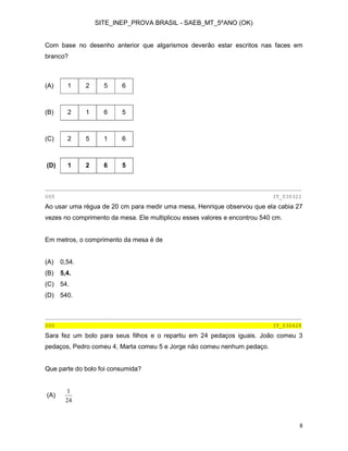 SITE_INEP_PROVA BRASIL - SAEB_MT_5ºANO (OK)

Com base no desenho anterior que algarismos deverão estar escritos nas faces em
branco?

(A)

1

2

5

6

(B)

2

1

6

5

(C)

2

5

1

6

(D)

1

2

6

5

________________________________________________________________________________
000

IT_030322

Ao usar uma régua de 20 cm para medir uma mesa, Henrique observou que ela cabia 27
vezes no comprimento da mesa. Ele multiplicou esses valores e encontrou 540 cm.
Em metros, o comprimento da mesa é de
(A)

0,54.

(B)

5,4.

(C) 54.
(D) 540.

________________________________________________________________________________
000

IT_030428

Sara fez um bolo para seus filhos e o repartiu em 24 pedaços iguais. João comeu 3
pedaços, Pedro comeu 4, Marta comeu 5 e Jorge não comeu nenhum pedaço.
Que parte do bolo foi consumida?

(A)

1
24

8

 