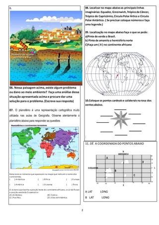 2
6.
06. Nessa paisagem acima, existe algum problema
ou dano ao meio ambiente? Faça uma análise dessa
situação apresentada acima e procure dar uma
solução para o problema. (Escreva sua resposta)
07. O planisfério é uma representação cartográfica muito
utilizada nas aulas de Geografia. Observe atentamente o
planisfério abaixo para responder as questões
Relacione os números que aparecem no mapa que indicam o nome dos
continentes.
( ) A ntártica ( ) Á frica ( ) Europa
( ) A mérica ( ) O ceania ( ) Á sia
O oceano que banha a porção leste do continente africano, o sul da Á sia e
a porção oeste da O ceania é o:
(A ) A tlântico. (B) Índico.
(C ) P acífico. (D) Glacial A ntártico.
08. Localizar no mapa abaixoas principaislinhas
imaginárias: Equador, Greenwich,Trópicode Câncer,
Trópico de Capricórnio,CirculoPolar Ártico e Circulo
Polar Antártico. ( Se precisar coloque númerose faça
uma legenda.)
09. Localização no mapa abaixofaça o que se pede:
a)Pinte de verde o Brasil.
b) Pinte de amarelo o hemisférionorte
C)Faça um ( X ) no continente africano
10.Coloque os pontos cardeaise colateraisna rosa dos
ventosabaixo.
:
11. DÊ A COORDENADA DO PONTOS ABAIXO
A LAT LONG
B LAT LONG
 