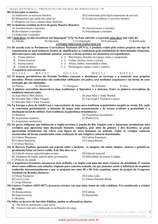 SELEÇÃO PÚBLICA – PREFEITURA MUNICIPAL DE PORTO FELIZ - SP
08) O narrador se mostra:
    A) Indiferente ao universo literário.                          D) Consternado pela figura imponente de seu avô.
    B) Melancólico por ainda não saber ler.                        E) Ávido em conhecer o universo literário.
    C) Disperso em meio a tantas obras literárias.
09) As histórias contidas no livro do poeta Maurice Bouchor:
    A) Amedrontaram o narrador.                                    D) Atemorizaram o narrador.
    B) Revoltaram o narrador.                                      E) Intimidaram o narrador.
    C) Seduziram o narrador.
10) “Além disso, eu não reconhecia sua linguagem” (2º§) Na frase anterior a expressão além disso tem valor de:
    A) Adição.                      B) Oposição.             C) Comparação.          D) Explicação.          E) Retificação.
                                               CONHECIMENTOS ESPECÍFICOS
11) De acordo com os Parâmetros Curriculares Nacionais (PCN’s), o produto criado pelo artista propicia um tipo de
    comunicação no qual inúmeras formas de significações se condensam pela combinação de determinados elementos,
    diferentes para cada modalidade artística. Associe a forma artística aos elementos correspondentes:
      1. Forma plástica.                          ( ) Movimento, desenho no espaço, ritmo e composição.
      2. Forma musical.                           ( ) Linhas, formas, cores e textura.
      3. Forma teatral.                           ( ) Altura, timbre, intensidade e ritmo.
      4. Forma da dança.                          ( ) Personagens, espaço, texto e cenário.
    A sequência está correta em:
    A) 1, 3, 4, 2          B) 4, 1, 2, 3            C) 3, 1, 2, 4           D) 4, 2, 3, 1           E) 4, 3, 2, 1
12) O homem pré-histórico do Período Neolítico começou a abandonar as cavernas e a construir suas próprias
    moradias. Dessas construções são conhecidas edificações em pedra, sem nenhuma argamassa e em forma de cone
    truncado que são chamadas:
    A) Pilares.            B) Menhires.             C) Nuragues.            D) Dolmens.             E) Oca.
13) A pintura surrealista desenvolveu duas tendências: a figurativa e a abstrata. Entre os pintores surrealistas de
    tendência abstrata estão:
    A) Joan Miró e Max Ernest.                                     D) Joan Miró e Andy Warhol.
    B) Salvador Dali e Marc Chagall.                               E) Van Gogh e Toulouse-Lautrec .
    C) Salvador Dali e Vitor Vasarely.
14) Na Europa a obra de Adolf Loos é representante de uma nova tendência arquitetônica surgida no século XX, onde
    se concretiza perfeitamente a intenção de negar toda ornamentação e de tornar evidente a praticidade e a
    destinação social do edifício. Esta tendência arquitetônica denomina-se:
    A) Bauhaus.                                                    D) Arquitetura racionalista.
    B) Arquitetura orgânica.                                       E) Planta livre.
    C) Arquitetura modernista.
15) Os povos indígenas que habitaram a região próxima à junção do Rio Tapajós com o Amazonas, produziram uma
    cerâmica que apresenta uma decoração bastante complexa, pois além da pintura e dos desenhos, as peças
    apresentam ornamentos em relevo com figura de seres humanos ou animais. Todos os vestígios culturais
    encontrados ali foram considerados como realização de um complexo cultural denominado:
    A) Cultura Marajoara.                                          D) Cultura Kamaiurá.
    B) Cultura Santarém.                                           E) Cultura Bororó.
    C) Cultura Baniwa.
16) O Barroco Paulista apresenta um aspecto sábio e modesto. As imagens são muito simples, rústicas e primitivas,
    geralmente feitas em barro cozido. Este fato deve-se a:
    A) Falta de artistas especializados no país.                   D) Falta de material.
    B) Abandono da região sudeste pelos governantes.               E) Dificuldade de acesso à cidade.
    C) Pobreza da cidade.
17) A arquitetura brasileira encontra-se bem definida e se impõe com uma das mais criativas da atualidade. É comum
    observamos edifícios com soluções originais para concreto armado, em que podemos sentir a influência do arquiteto
    conhecido internacionalmente e que se projetou nos anos 40 e 50. Este arquiteto, autor do projeto do Congresso
    Nacional em Brasília chama-se:
    A) Oscar Niemeyer.                                             D) Carlos Leão.
    B) Lúcio Costa.                                                E) Afonso Eduardo Reidy.
    C) Jorge Moreira.
18) Gustave Coubert (1819-1877), procurou retratar em suas telas, temas da vida cotidiana. Foi considerado o criador
    do estilo:
    A) Renascentista.                                              D) Cubista.
    B) Impressionista.                                             E) Surrealista.
    C) Realista.
19) Sobre os deveres do Servidor Público, analise as afirmativas abaixo:
     I. Ser leal às instituições a que servir.
    II. Exercer com zelo e dedicação as atribuições do cargo.
                                                               CONSULPLAN CONSULTORIA LTDA 3
                                                       www.consulplan.net atendimento@consulplan.com
                                            www.pciconcursos.com.br
 