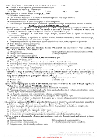 SELEÇÃO PÚBLICA – PREFEITURA MUNICIPAL DE PORTO FELIZ - SP
   III. Cumprir as ordens superiores, quando manifestamente ilegais.
    Está(ão) correta(s) apenas a(s) afirmativa(s):
    A) I, II e III                B) II e III              C) I e II                  D) II            E) III
20) São proibições ao Servidor Público Municipal, EXCETO:
    A) Proceder de forma desidiosa.
    B) Opor resistência injustificada ao andamento de documento e processo ou execução de serviço.
    C) Assiduidade, disciplina e responsabilidade.
    D) Promover manifestação de apreço ou desapreço no recinto da repartição.
    E) Exercer quaisquer atividades que sejam incompatíveis com exercício do cargo ou função e com o horário de trabalho.
                                    CONHECIMENTOS DIDÁTICOS PEDAGÓGICOS
21) (Re) significar a aula expositiva é tarefa do professor que trabalha na perspectiva da produção do conhecimento. E
    quando utilizada numa dimensão crítica, ela estimula a atividade, a iniciativa e o raciocínio do aluno, sem
    prescindir da iniciativa do professor. Sobre esta afirmativa, é correto afirmar que:
    A) Favorece a participação do aluno numa relação dialógica, dinâmica entre os sujeitos do processo de
       ensino-aprendizagem.
    B) Considera os interesses, as experiências e a realidade do aluno, levando-a compartilhar o trabalho com seus colegas,
       através de questões provocadoras, comentários, exemplos.
    C) É importante que esta aula seja ilustrada com recursos diversificados – slides, fichas, esquemas no quadro, etc.
    D) Todas afirmativas anteriores estão corretas.
    E) Apenas a alternativa “A” está correta.
22) De acordo com o Título V, da Lei de Diretrizes e Bases de 1996, Capítulo I da composição dos Níveis Escolares em
    seu Art. 21, a Educação Escolar compõe-se de:
    A) Educação Básica.                                              D) Educação Infantil, Ensino Fundamental e Ensino Médio.
    B) Educação Básica e Ensino Médio.                               E) Educação Superior.
    C) Educação Básica e Educação Superior.
23) Sobre a Lei nº. 11 114/2005 de 16/05/2005, NÃO é correto afirmar que:
    A) Altera a LDB/96 em seu Art. 6º.
    B) Torna obrigatória a matrícula das crianças de seis anos de idade no Ensino Fundamental.
    C) Torna obrigatória efetuar a matrícula dos menores de sete anos de idade no Ensino Fundamental.
    D) O Ensino Fundamental é obrigatório, com duração de nove anos, gratuito na escola pública.
    E) Todas estão corretas, exceto a alternativa “C”.
24) Os tempos e os campos da educação devem ser repensados, compultados e interpretados, de modo que, cada
    indivíduo, ao longo de sua vida, possa tirar proveito de um ambiente educativo em constante transformação. Os
    PCN’s são uma referência para tais transformações de objetivos, conteúdos e didática do ensino. Essa educação ao
    longo da vida está fundada em quatro pilares. São eles, EXCETO:
    A) Aprender a conhecer.                                          D) Aprender a viver com os outros.
    B) Aprender a ter.                                               E) Aprender a ser.
    C) Aprender a fazer.
25) Nas tendências pedagógicas a partir da LDB 9394/96, houve uma revalorização das idéias de Piaget, Vygostsky e
    Wallon. Sobre esta afirmativa é INCORRETO afirmar que:
    A) O ponto em comum entre esses psicólogos é análise de uma realidade fundamental.
    B) Para esses psicólogos o processo de interação verbal é uma realidade fundamental. O conhecimento não está no sujeito,
       nem no objeto, mas resulta da interação entre ambos.
    C) Um dos pontos em comum entre esses psicólogos é o fato de serem interacionistas.
    D) Concebem o conhecimento como resultado da ação que se passa entre o sujeito um objeto.
    E) As idéias desses psicólogos vêm de encontro da concepção que se considera a linguagem como forma de atuação sobre
       o homem e o mundo e das modernas teorias.
26) A estrutura organizacional dos PCN’s apresenta objetivos gerais do Ensino Fundamental e constituem a referência
    principal para definição de áreas e temas. Sobre estes objetivos NÃO é correto afirmar que:
    A) Indicam capacidades relativas aos aspectos cognitivos, afetivos, físicos, estético, de atuação e de inserção social.
    B) Os documentos das áreas têm estruturas comuns.
    C) Os objetivos e conteúdos estão organizados em nove ciclos.
    D) Os objetivos estão formulados de modo a respeitar a diversidade social e cultural.
    E) Os objetivos são amplos e abrangentes, para que possam permitir a inclusão das características locais.
27) Para preparar e ministrar aulas eficientes, que permitam a construção do conhecimento pelo aluno, o professor
    precisa ter:
    A) Conhecimento do aluno concreto.                               D) Conhecimento do processo avaliativo.
    B) Conhecimento do conteúdo que ensina.                          E) Todas alternativas anteriores são verdadeiras.
    C) Conhecimento do valor de interação professor x aluno.



                                                                CONSULPLAN CONSULTORIA LTDA 4
                                                        www.consulplan.net atendimento@consulplan.com
                                             www.pciconcursos.com.br
 